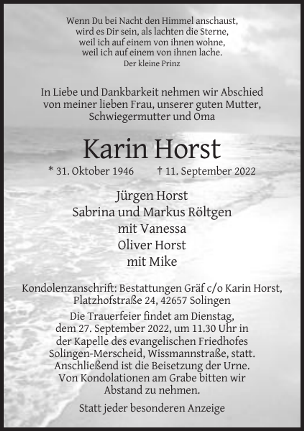 <p>Wenn Du bei Nacht den Himmel anschaust,<br />wird es Dir sein, als lachten die Sterne,<br />weil ich auf einem von ihnen wohne,<br />weil ich auf einem von ihnen lache.<br />Der kleine Prinz</p><p>In Liebe und Dankbarkeit nehmen wir Abschied<br />von meiner lieben Frau, unserer guten Mutter,<br />Schwiegermutter und Oma</p><p>Karin Horst<br />* 31. Oktober 1946</p><p>† 11. September 2022</p><p>Jürgen Horst<br />Sabrina und Markus Röltgen<br />mit Vanessa<br />Oliver Horst<br />mit Mike<br />Kondolenzanschrift: Bestattungen Gräf c/o Karin Horst,<br />Platzhofstraße 24, 42657 Solingen<br />Die Trauerfeier findet am Dienstag,<br />dem 27. September 2022, um 11.30 Uhr in<br />der Kapelle des evangelischen Friedhofes<br />Solingen-Merscheid, Wissmannstraße, statt.<br />Anschließend ist die Beisetzung der Urne.<br />Von Kondolationen am Grabe bitten wir<br />Abstand zu nehmen.<br />Statt jeder besonderen Anzeige</p>