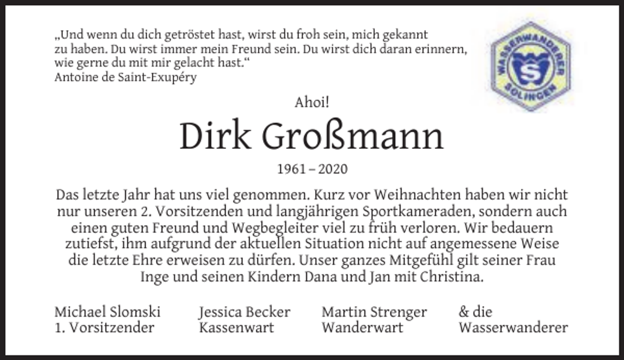 <p>„Und wenn du dich getröstet hast, wirst du froh sein, mich gekannt<br />zu haben. Du wirst immer mein Freund sein. Du wirst dich daran erinnern,<br />wie gerne du mit mir gelacht hast.“<br />Antoine de Saint-Exupéry</p><p>Ahoi!</p><p>Dirk Großmann<br />1961 – 2020</p><p>Das letzte Jahr hat uns viel genommen. Kurz vor Weihnachten haben wir nicht<br />nur unseren 2. Vorsitzenden und langjährigen Sportkameraden, sondern auch<br />einen guten Freund und Wegbegleiter viel zu früh verloren. Wir bedauern<br />zutiefst, ihm aufgrund der aktuellen Situation nicht auf angemessene Weise<br />die letzte Ehre erweisen zu dürfen. Unser ganzes Mitgefühl gilt seiner Frau<br />Inge und seinen Kindern Dana und Jan mit Christina.<br />Michael Slomski<br />1. Vorsitzender</p><p>Jessica Becker<br />Kassenwart</p><p>Martin Strenger<br />Wanderwart</p><p>&amp; die<br />Wasserwanderer</p>