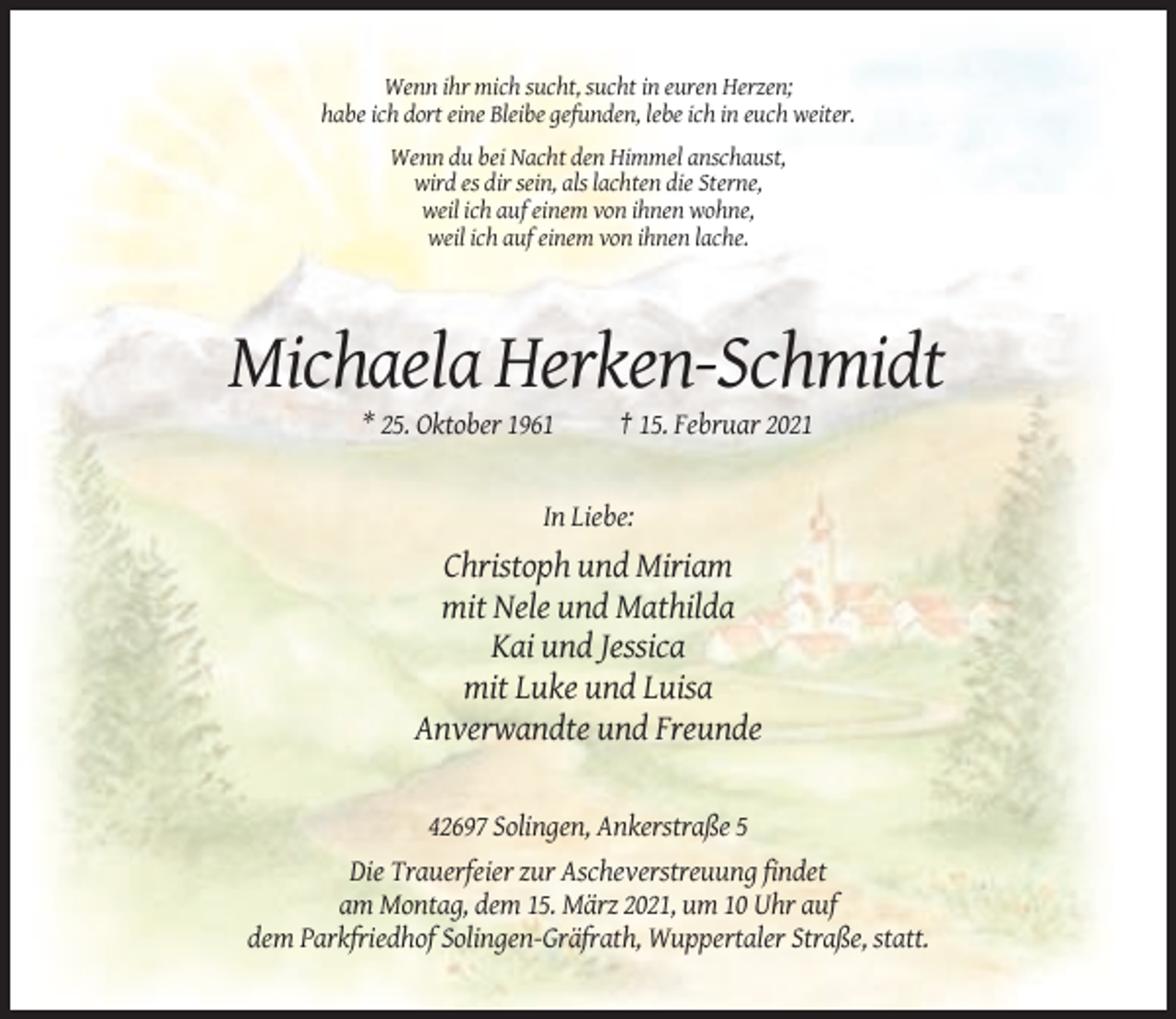 <p>Wenn ihr mich sucht, sucht in euren Herzen;<br />habe ich dort eine Bleibe gefunden, lebe ich in euch weiter.<br />Wenn du bei Nacht den Himmel anschaust,<br />wird es dir sein, als lachten die Sterne,<br />weil ich auf einem von ihnen wohne,<br />weil ich auf einem von ihnen lache.</p><p>Michaela Herken-Schmidt<br />* 25. Oktober 1961</p><p>† 15. Februar 2021</p><p>In Liebe:</p><p>Christoph und Miriam<br />mit Nele und Mathilda<br />Kai und Jessica<br />mit Luke und Luisa<br />Anverwandte und Freunde</p><p>42697 Solingen, Ankerstraße 5<br />Die Trauerfeier zur Ascheverstreuung findet<br />am Montag, dem 15. März 2021, um 10 Uhr auf<br />dem Parkfriedhof Solingen-Gräfrath, Wuppertaler Straße, statt.</p>