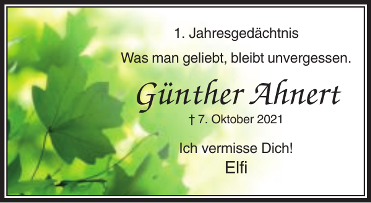 <p>1. Jahresgedächtnis<br />Was man geliebt, bleibt unvergessen.</p><p>Günther Ahnert<br />† 7. Oktober 2021</p><p>Ich vermisse Dich!</p><p>Elfi</p>