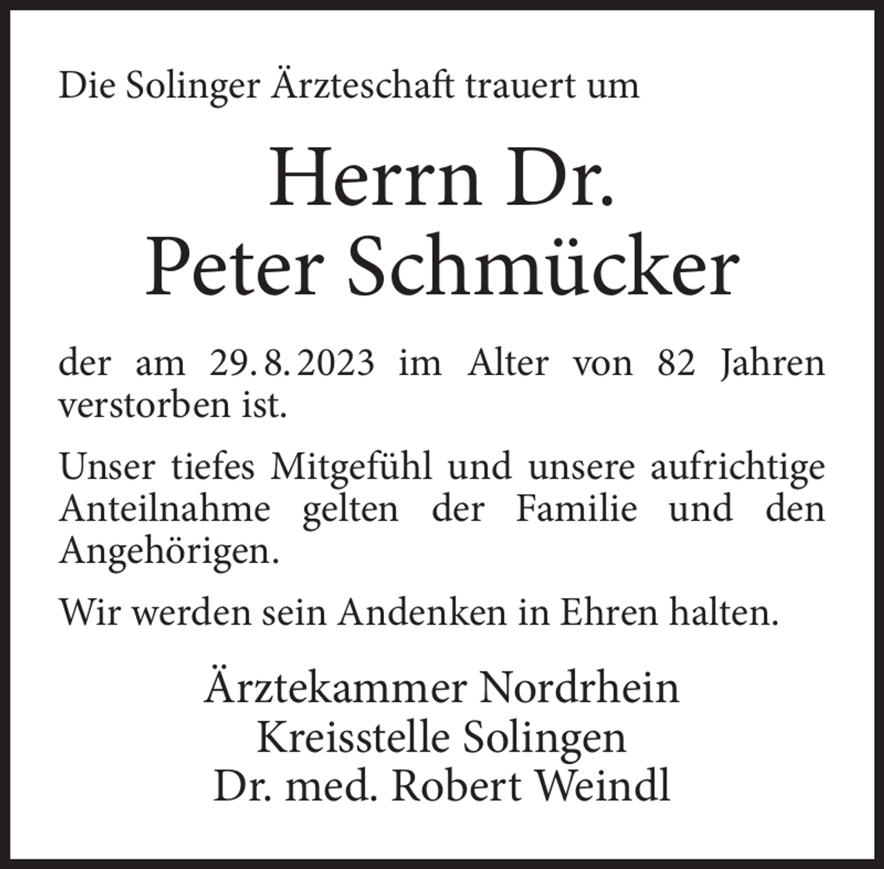 <p>Die Solinger Ärzteschaft trauert um</p><p>Herrn Dr.<br />Peter Schmücker<br />der am 29. 8. 2023 im Alter von 82 Jahren<br />verstorben ist.<br />Unser tiefes Mitgefühl und unsere aufrichtige<br />Anteilnahme gelten der Familie und den<br />Angehörigen.<br />Wir werden sein Andenken in Ehren halten.</p><p>Ärztekammer Nordrhein<br />Kreisstelle Solingen<br />Dr. med. Robert Weindl</p>