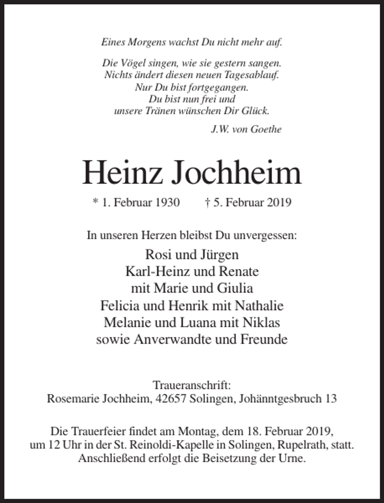 <p>Eines Morgens wachst Du nicht mehr auf.<br />Die Vögel singen, wie sie gestern sangen.<br />Nichts ändert diesen neuen Tagesablauf.<br />Nur Du bist fortgegangen.<br />Du bist nun frei und<br />unsere Tränen wünschen Dir Glück.<br />J.W. von Goethe</p><p>Heinz Jochheim<br />* 1. Februar 1930</p><p>† 5. Februar 2019</p><p>In unseren Herzen bleibst Du unvergessen:</p><p>Rosi und Jürgen<br />Karl-Heinz und Renate<br />mit Marie und Giulia<br />Felicia und Henrik mit Nathalie<br />Melanie und Luana mit Niklas<br />sowie Anverwandte und Freunde<br />Traueranschrift:<br />Rosemarie Jochheim, 42657 Solingen, Johänntgesbruch 13<br />Die Trauerfeier findet am Montag, dem 18. Februar 2019,<br />um 12 Uhr in der St. Reinoldi-Kapelle in Solingen, Rupelrath, statt.<br />Anschließend erfolgt die Beisetzung der Urne.</p>