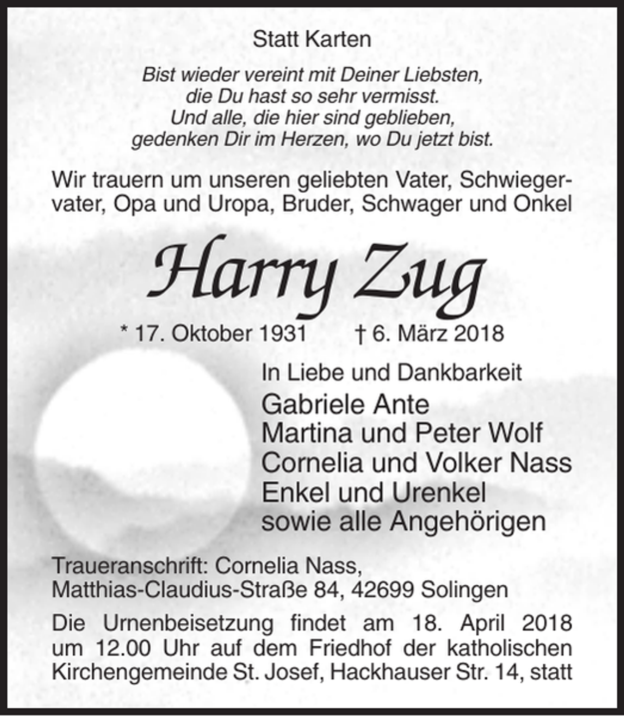 <p>Statt Karten<br />Bist wieder vereint mit Deiner Liebsten,<br />die Du hast so sehr vermisst.<br />Und alle, die hier sind geblieben,<br />gedenken Dir im Herzen, wo Du jetzt bist.</p><p>Wir trauern um unseren geliebten Vater, Schwiegervater, Opa und Uropa, Bruder, Schwager und Onkel</p><p>Harry Zug<br />* 17. Oktober 1931</p><p>† 6. März 2018</p><p>In Liebe und Dankbarkeit</p><p>Gabriele Ante<br />Martina und Peter Wolf<br />Cornelia und Volker Nass<br />Enkel und Urenkel<br />sowie alle Angehörigen<br />Traueranschrift: Cornelia Nass,<br />Matthias-Claudius-Straße 84, 42699 Solingen<br />Die Urnenbeisetzung findet am 18. April 2018<br />um 12.00 Uhr auf dem Friedhof der katholischen<br />Kirchengemeinde St. Josef, Hackhauser Str. 14, statt</p>