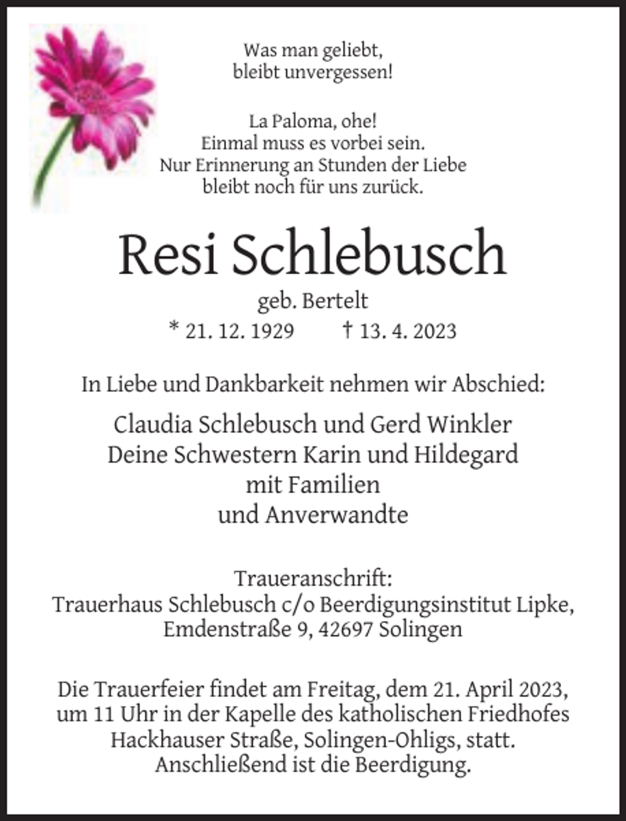 <p>Was man geliebt,<br />bleibt unvergessen!<br />La Paloma, ohe!<br />Einmal muss es vorbei sein.<br />Nur Erinnerung an Stunden der Liebe<br />bleibt noch für uns zurück.</p><p>Resi Schlebusch<br />geb. Bertelt<br />* 21. 12. 1929<br />† 13. 4. 2023<br />In Liebe und Dankbarkeit nehmen wir Abschied:</p><p>Claudia Schlebusch und Gerd Winkler<br />Deine Schwestern Karin und Hildegard<br />mit Familien<br />und Anverwandte<br />Traueranschrift:<br />Trauerhaus Schlebusch c/o Beerdigungsinstitut Lipke,<br />Emdenstraße 9, 42697 Solingen<br />Die Trauerfeier findet am Freitag, dem 21. April 2023,<br />um 11 Uhr in der Kapelle des katholischen Friedhofes<br />Hackhauser Straße, Solingen-Ohligs, statt.<br />Anschließend ist die Beerdigung.</p>