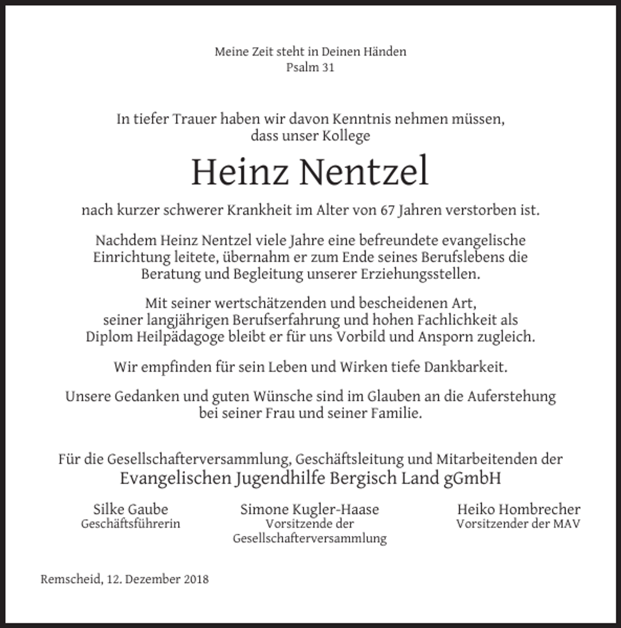 <p>Meine Zeit steht in Deinen Händen<br />Psalm 31</p><p>In tiefer Trauer haben wir davon Kenntnis nehmen müssen,<br />dass unser Kollege</p><p>Heinz Nentzel</p><p>nach kurzer schwerer Krankheit im Alter von 67 Jahren verstorben ist.<br />Nachdem Heinz Nentzel viele Jahre eine befreundete evangelische<br />Einrichtung leitete, übernahm er zum Ende seines Berufslebens die<br />Beratung und Begleitung unserer Erziehungsstellen.<br />Mit seiner wertschätzenden und bescheidenen Art,<br />seiner langjährigen Berufserfahrung und hohen Fachlichkeit als<br />Diplom Heilpädagoge bleibt er für uns Vorbild und Ansporn zugleich.<br />Wir empﬁnden für sein Leben und Wirken tiefe Dankbarkeit.<br />Unsere Gedanken und guten Wünsche sind im Glauben an die Auferstehung<br />bei seiner Frau und seiner Familie.<br />Für die Gesellschafterversammlung, Geschäftsleitung und Mitarbeitenden der</p><p>Evangelischen Jugendhilfe Bergisch Land gGmbH</p><p>Silke Gaube</p><p>Geschäftsführerin</p><p>Remscheid, 12. Dezember 2018</p><p>Simone Kugler-Haase</p><p>Vorsitzende der<br />Gesellschafterversammlung</p><p>Heiko Hombrecher</p><p>Vorsitzender der MAV</p>