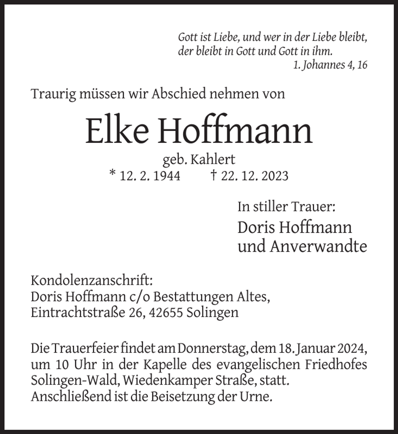 <p>Gott ist Liebe, und wer in der Liebe bleibt,<br />der bleibt in Gott und Gott in ihm.<br />1. Johannes 4, 16</p><p>Traurig müssen wir Abschied nehmen von</p><p>Elke Hoffmann<br />geb. Kahlert<br />* 12. 2. 1944<br />† 22. 12. 2023<br />In stiller Trauer:</p><p>Doris Hoffmann<br />und Anverwandte<br />Kondolenzanschrift:<br />Doris Hoffmann c/o Bestattungen Altes,<br />Eintrachtstraße 26, 42655 Solingen<br />Die Trauerfeier findet am Donnerstag, dem 18. Januar 2024,<br />um 10 Uhr in der Kapelle des evangelischen Friedhofes<br />Solingen-Wald, Wiedenkamper Straße, statt.<br />Anschließend ist die Beisetzung der Urne.</p>