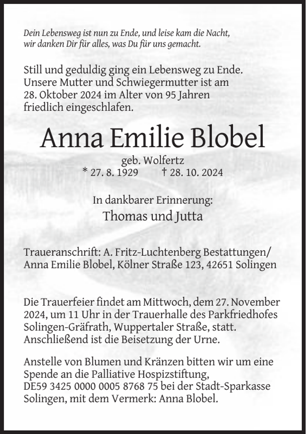 <p>Dein Lebensweg ist nun zu Ende, und leise kam die Nacht,<br />wir danken Dir für alles, was Du für uns gemacht.</p><p>Still und geduldig ging ein Lebensweg zu Ende.<br />Unsere Mutter und Schwiegermutter ist am<br />28. Oktober 2024 im Alter von 95 Jahren<br />friedlich eingeschlafen.</p><p>Anna Emilie Blobel<br />geb. Wolfertz<br />* 27. 8. 1929<br />† 28. 10. 2024<br />In dankbarer Erinnerung:</p><p>Thomas und Jutta<br />Traueranschrift: A. Fritz-Luchtenberg Bestattungen/<br />Anna Emilie Blobel, Kölner Straße 123, 42651 Solingen</p><p>Die Trauerfeier findet am Mittwoch, dem 27. November<br />2024, um 11 Uhr in der Trauerhalle des Parkfriedhofes<br />Solingen-Gräfrath, Wuppertaler Straße, statt.<br />Anschließend ist die Beisetzung der Urne.<br />Anstelle von Blumen und Kränzen bitten wir um eine<br />Spende an die Palliative Hospizstiftung,<br />DE59 3425 05 8768 75 bei der Stadt-Sparkasse<br />Solingen, mit dem Vermerk: Anna Blobel.</p>