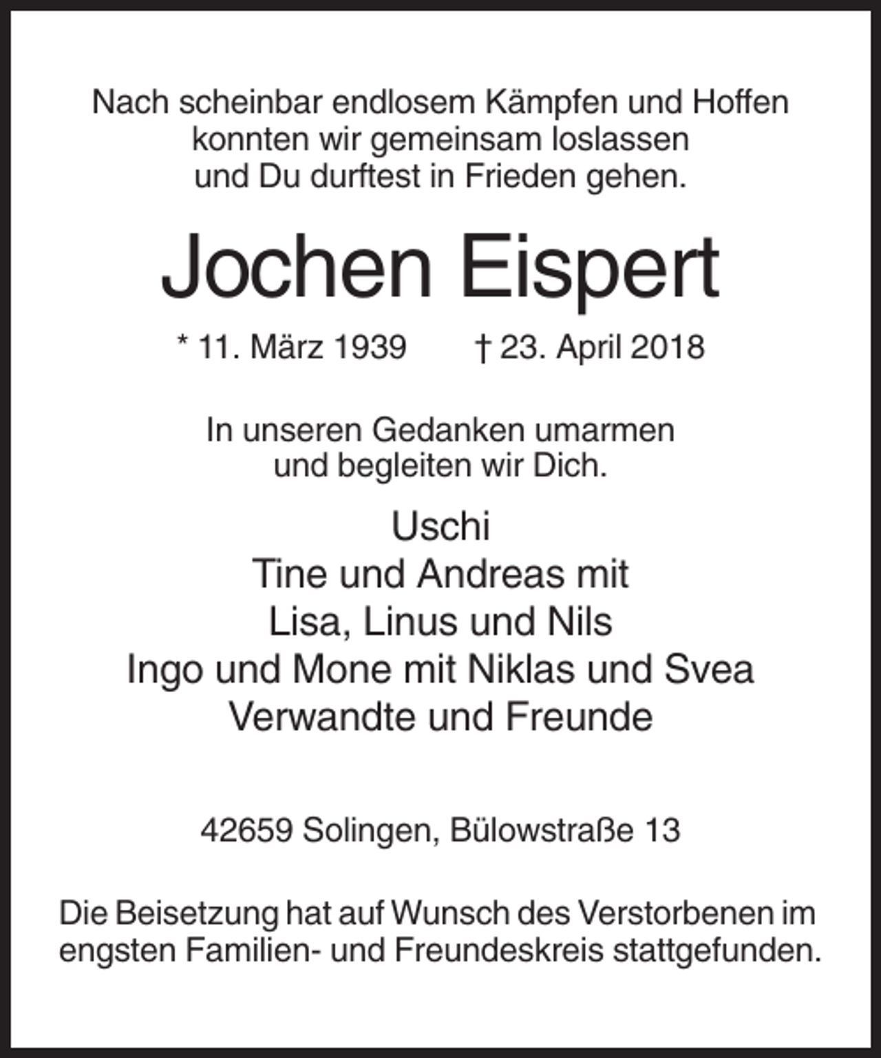 <p>Nach scheinbar endlosem Kämpfen und Hoffen<br />konnten wir gemeinsam loslassen<br />und Du durftest in Frieden gehen.</p><p>Jochen Eispert<br />* 11. März 1939</p><p>† 23. April 2018</p><p>In unseren Gedanken umarmen<br />und begleiten wir Dich.</p><p>Uschi<br />Tine und Andreas mit<br />Lisa, Linus und Nils<br />Ingo und Mone mit Niklas und Svea<br />Verwandte und Freunde<br />42659 Solingen, Bülowstraße 13<br />Die Beisetzung hat auf Wunsch des Verstorbenen im<br />engsten Familien- und Freundeskreis stattgefunden.</p>