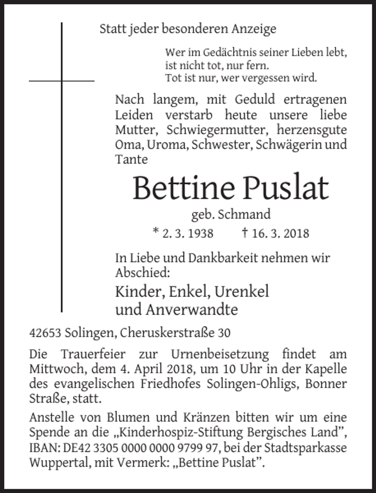 <p>Statt jeder besonderen Anzeige<br />Wer im Gedächtnis seiner Lieben lebt,<br />ist nicht tot, nur fern.<br />Tot ist nur, wer vergessen wird.</p><p>Nach langem, mit Geduld ertragenen<br />Leiden verstarb heute unsere liebe<br />Mutter, Schwiegermutter, herzensgute<br />Oma, Uroma, Schwester, Schwägerin und<br />Tante</p><p>Bettine Puslat<br />geb. Schmand<br />* 2. 3. 1938<br />† 16. 3. 2018<br />In Liebe und Dankbarkeit nehmen wir<br />Abschied:</p><p>Kinder, Enkel, Urenkel<br />und Anverwandte<br />42653 Solingen, Cheruskerstraße 30<br />Die Trauerfeier zur Urnenbeisetzung findet am<br />Mittwoch, dem 4. April 2018, um 10 Uhr in der Kapelle<br />des evangelischen Friedhofes Solingen-Ohligs, Bonner<br />Straße, statt.<br />Anstelle von Blumen und Kränzen bitten wir um eine<br />Spende an die „Kinderhospiz-Stiftung Bergisches Land”,<br />IBAN: DE42 3305 9797, bei der Stadtsparkasse<br />Wuppertal, mit Vermerk: „Bettine Puslat”.</p>