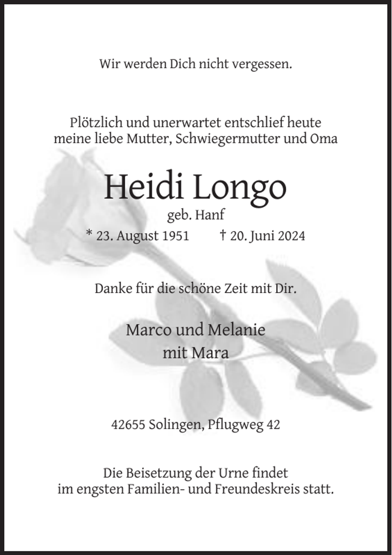 <p>Wir werden Dich nicht vergessen.</p><p>Plötzlich und unerwartet entschlief heute<br />meine liebe Mutter, Schwiegermutter und Oma</p><p>Heidi Longo<br />geb. Hanf<br />* 23. August 1951<br />† 20. Juni 2024</p><p>Danke für die schöne Zeit mit Dir.</p><p>Marco und Melanie<br />mit Mara</p><p>42655 Solingen, Pflugweg 42</p><p>Die Beisetzung der Urne findet<br />im engsten Familien- und Freundeskreis statt.</p>