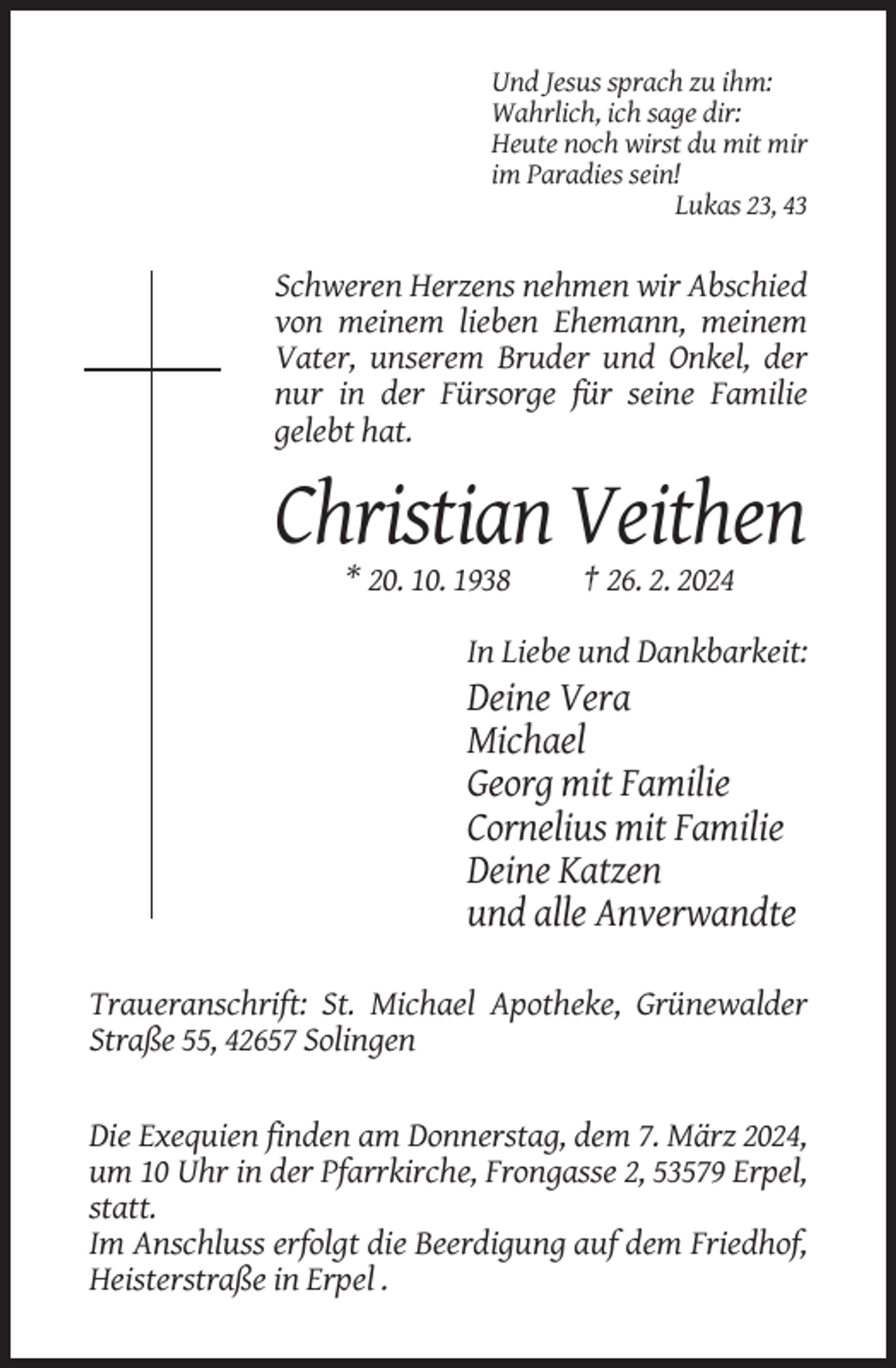 <p>Und Jesus sprach zu ihm:<br />Wahrlich, ich sage dir:<br />Heute noch wirst du mit mir<br />im Paradies sein!<br />Lukas 23, 43</p><p>Schweren Herzens nehmen wir Abschied<br />von meinem lieben Ehemann, meinem<br />Vater, unserem Bruder und Onkel, der<br />nur in der Fürsorge für seine Familie<br />gelebt hat.</p><p>Christian Veithen<br />* 20. 10. 1938</p><p>† 26. 2. 2024</p><p>In Liebe und Dankbarkeit:</p><p>Deine Vera<br />Michael<br />Georg mit Familie<br />Cornelius mit Familie<br />Deine Katzen<br />und alle Anverwandte<br />Traueranschrift: St. Michael Apotheke, Grünewalder<br />Straße 55, 42657 Solingen</p><p>Die Exequien finden am Donnerstag, dem 7. März 2024,<br />um 10 Uhr in der Pfarrkirche, Frongasse 2, 53579 Erpel,<br />statt.<br />Im Anschluss erfolgt die Beerdigung auf dem Friedhof,<br />Heisterstraße in Erpel .</p>