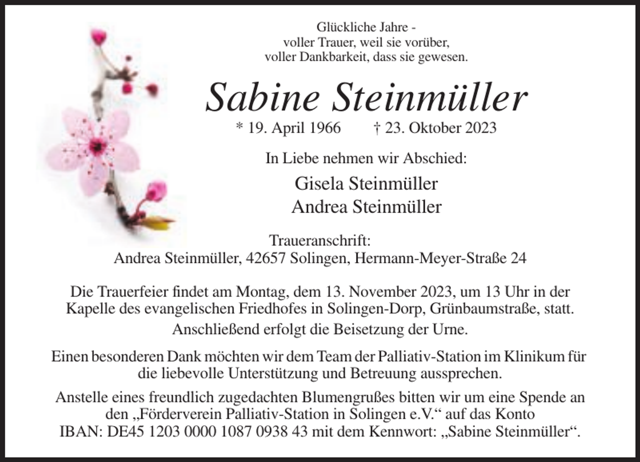 <p>Glückliche Jahre voller Trauer, weil sie vorüber,<br />voller Dankbarkeit, dass sie gewesen.</p><p>Sabine Steinmüller<br />* 19. April 1966</p><p>† 23. Oktober 2023</p><p>In Liebe nehmen wir Abschied:</p><p>Gisela Steinmüller<br />Andrea Steinmüller<br />Traueranschrift:<br />Andrea Steinmüller, 42657 Solingen, Hermann-Meyer-Straße 24<br />Die Trauerfeier findet am Montag, dem 13. November 2023, um 13 Uhr in der<br />Kapelle des evangelischen Friedhofes in Solingen-Dorp, Grünbaumstraße, statt.<br />Anschließend erfolgt die Beisetzung der Urne.<br />Einen besonderen Dank möchten wir dem Team der Palliativ-Station im Klinikum für<br />die liebevolle Unterstützung und Betreuung aussprechen.<br />Anstelle eines freundlich zugedachten Blumengrußes bitten wir um eine Spende an<br />den „Förderverein Palliativ-Station in Solingen e.V.“ auf das Konto<br />IBAN: DE45 1203 0000 1087 0938 43 mit dem Kennwort: „Sabine Steinmüller“.</p>