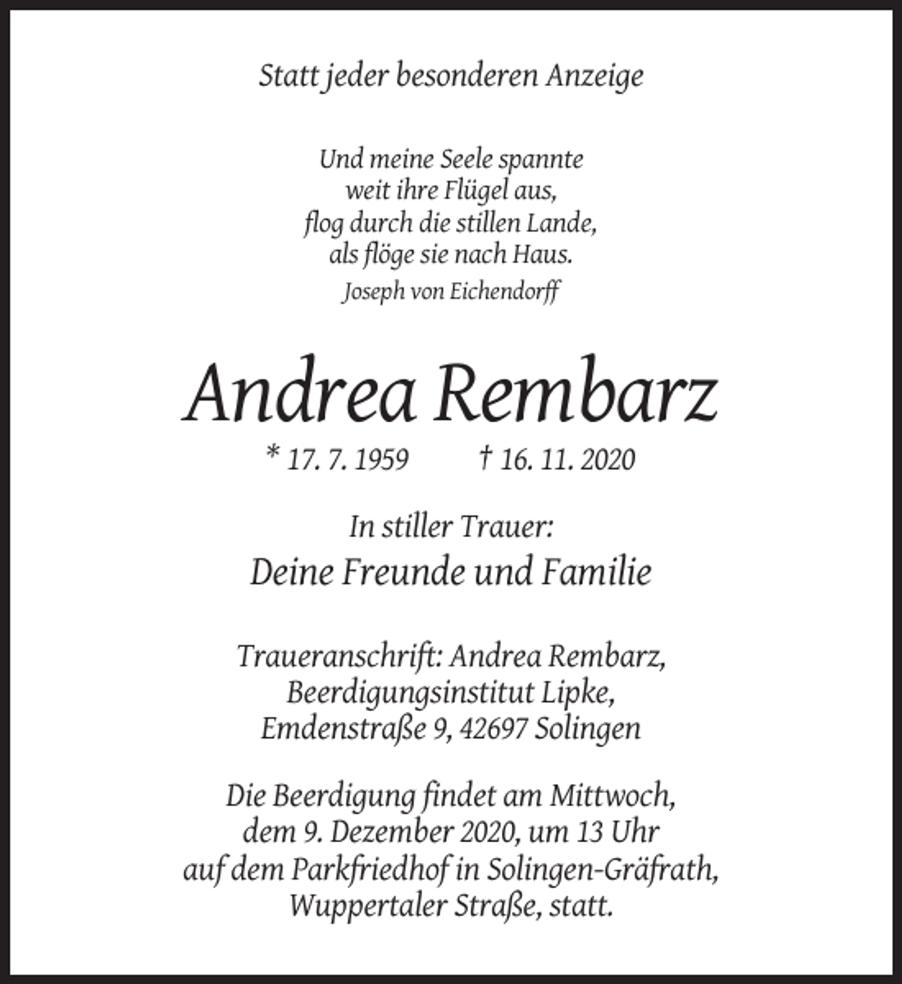 <p>Statt jeder besonderen Anzeige<br />Und meine Seele spannte<br />weit ihre Flügel aus,<br />flog durch die stillen Lande,<br />als flöge sie nach Haus.<br />Joseph von Eichendorff</p><p>Andrea Rembarz<br />* 17. 7. 1959</p><p>† 16. 11. 2020</p><p>In stiller Trauer:</p><p>Deine Freunde und Familie<br />Traueranschrift: Andrea Rembarz,<br />Beerdigungsinstitut Lipke,<br />Emdenstraße 9, 42697 Solingen<br />Die Beerdigung findet am Mittwoch,<br />dem 9. Dezember 2020, um 13 Uhr<br />auf dem Parkfriedhof in Solingen-Gräfrath,<br />Wuppertaler Straße, statt.</p>