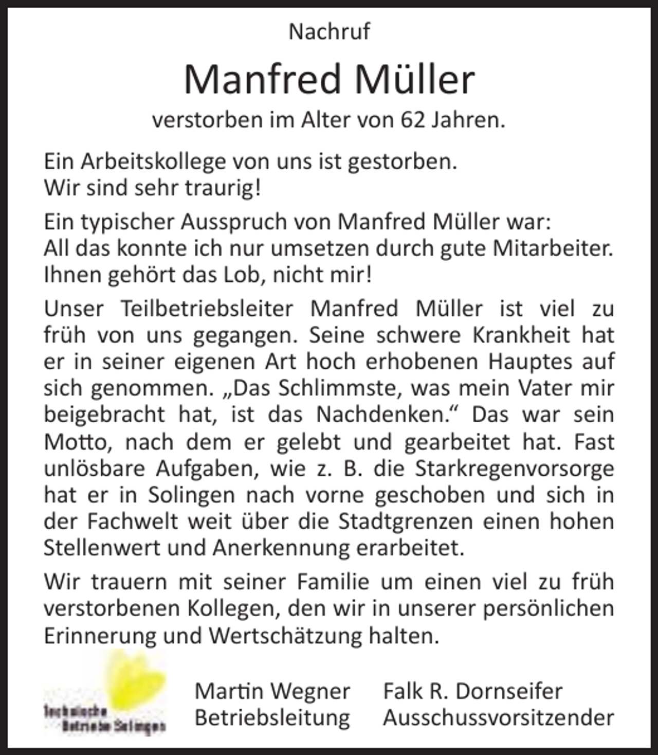 <p>Nachruf</p><p>Manfred Müller</p><p>verstorben im Alter von 62 Jahren.<br />Ein Arbeitskollege von uns ist gestorben.<br />Wir sind sehr traurig!<br />Ein typischer Ausspruch von Manfred Müller war:<br />All das konnte ich nur umsetzen durch gute Mitarbeiter.<br />Ihnen gehört das Lob, nicht mir!<br />Unser Teilbetriebsleiter Manfred Müller ist viel zu<br />früh von uns gegangen. Seine schwere Krankheit hat<br />er in seiner eigenen Art hoch erhobenen Hauptes auf<br />sich genommen. „Das Schlimmste, was mein Vater mir<br />beigebracht hat, ist das Nachdenken.“ Das war sein<br />Motto, nach dem er gelebt und gearbeitet hat. Fast<br />unlösbare Aufgaben, wie z. B. die Starkregenvorsorge<br />hat er in Solingen nach vorne geschoben und sich in<br />der Fachwelt weit über die Stadtgrenzen einen hohen<br />Stellenwert und Anerkennung erarbeitet.<br />Wir trauern mit seiner Familie um einen viel zu früh<br />verstorbenen Kollegen, den wir in unserer persönlichen<br />Erinnerung und Wertschätzung halten.<br />Martin Wegner<br />Betriebsleitung</p><p>Falk R. Dornseifer<br />Ausschussvorsitzender</p>