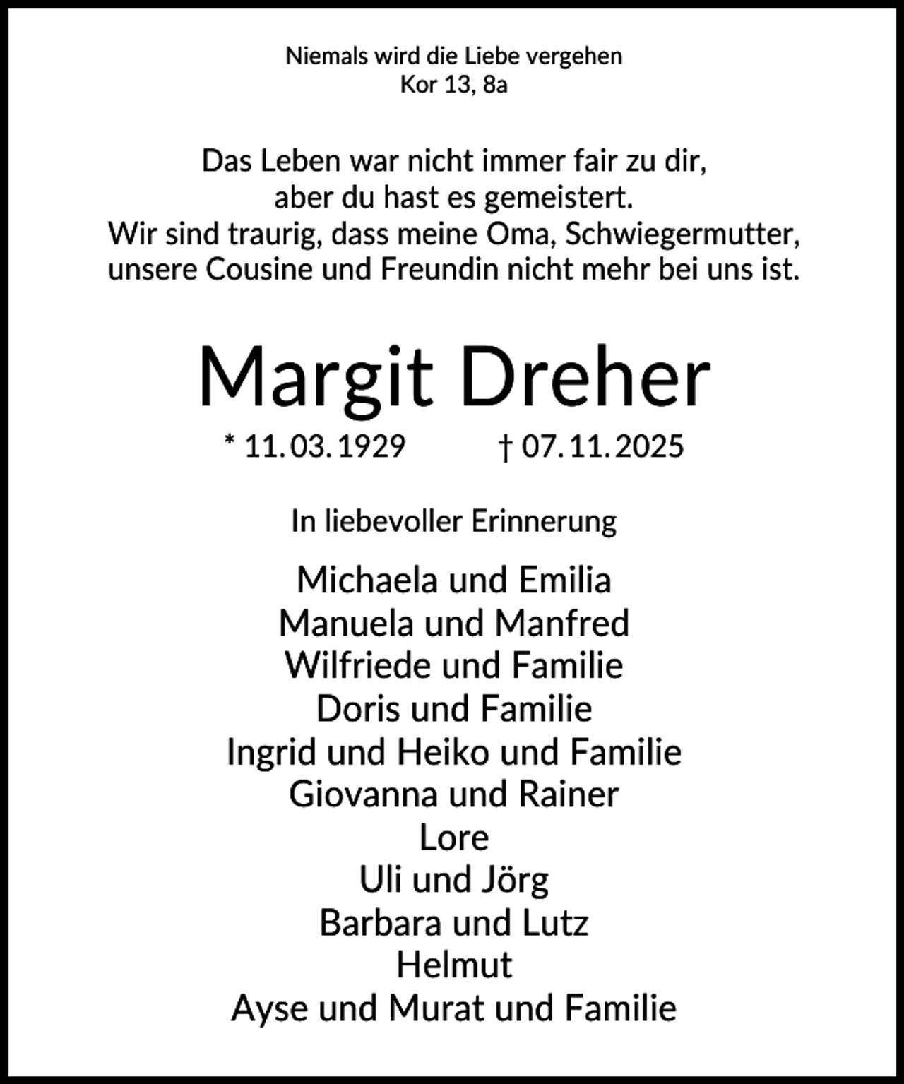 <p>Niemals wird die Liebe vergehen<br />Kor 13, 8a</p><p>Das Leben war nicht immer fair zu dir,<br />aber du hast es gemeistert.<br />Wir sind traurig, dass meine Oma, Schwiegermutter,<br />unsere Cousine und Freundin nicht mehr bei uns ist.</p><p>Margit Dreher<br />* 11. 03. 1929</p><p>† 07. 11. 2025</p><p>In liebevoller Erinnerung</p><p>Michaela und Emilia<br />Manuela und Manfred<br />Wilfriede und Familie<br />Doris und Familie<br />Ingrid und Heiko und Familie<br />Giovanna und Rainer<br />Lore<br />Uli und Jörg<br />Barbara und Lutz<br />Helmut<br />Ayse und Murat und Familie</p>