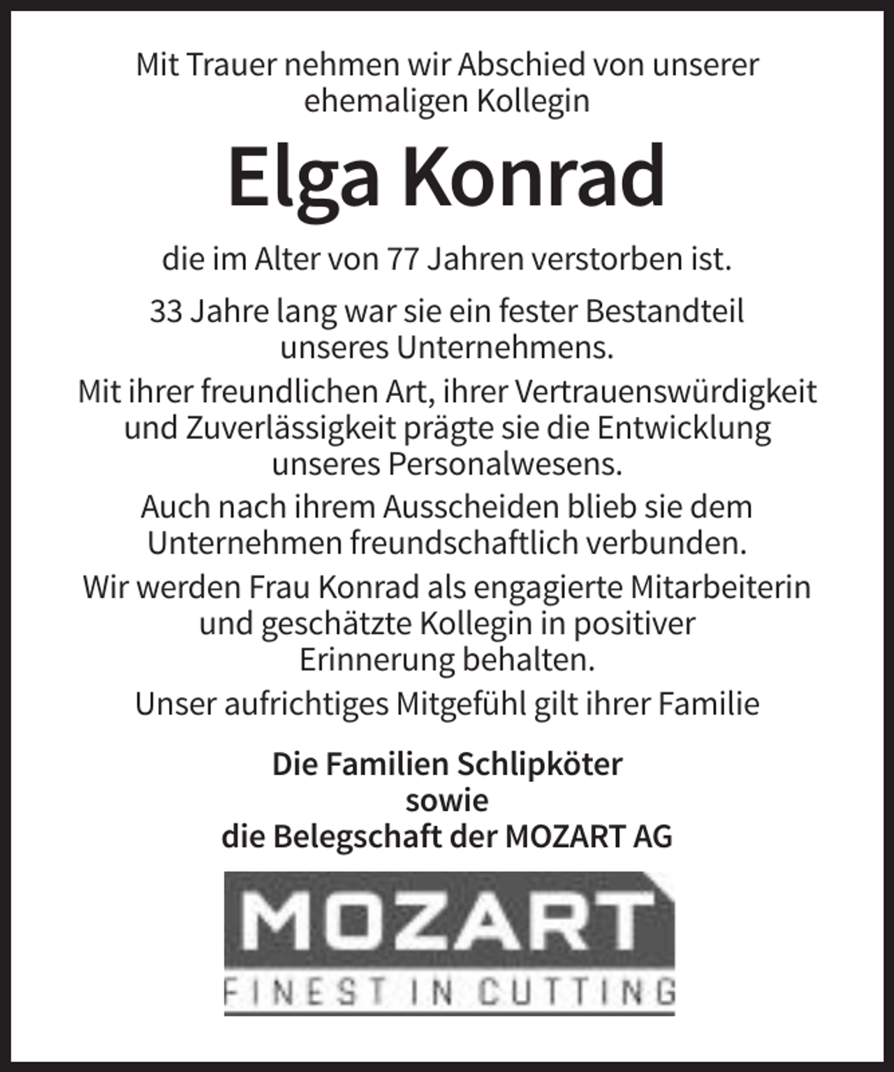 <p>Mit Trauer nehmen wir Abschied von unserer<br />ehemaligen Kollegin</p><p>Elga Konrad<br />die im Alter von 77 Jahren verstorben ist.<br />33 Jahre lang war sie ein fester Bestandteil<br />unseres Unternehmens.<br />Mit ihrer freundlichen Art, ihrer Vertrauenswürdigkeit<br />und Zuverlässigkeit prägte sie die Entwicklung<br />unseres Personalwesens.<br />Auch nach ihrem Ausscheiden blieb sie dem<br />Unternehmen freundschaftlich verbunden.<br />Wir werden Frau Konrad als engagierte Mitarbeiterin<br />und geschätzte Kollegin in positiver<br />Erinnerung behalten.<br />Unser aufrichtiges Mitgefühl gilt ihrer Familie<br />Die Familien Schlipköter<br />sowie<br />die Belegschaft der MOZART AG</p>