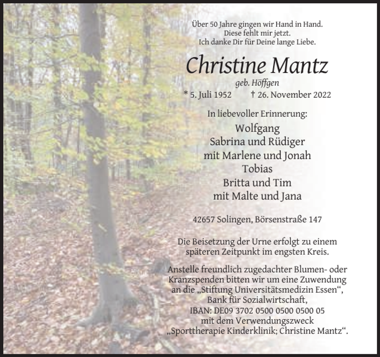 <p>Über 50 Jahre gingen wir Hand in Hand.<br />Diese fehlt mir jetzt.<br />Ich danke Dir für Deine lange Liebe.</p><p>Christine Mantz<br />* 5. Juli 1952</p><p>geb. Höffgen<br />† 26. November 2022</p><p>In liebevoller Erinnerung:</p><p>Wolfgang<br />Sabrina und Rüdiger<br />mit Marlene und Jonah<br />Tobias<br />Britta und Tim<br />mit Malte und Jana<br />42657 Solingen, Börsenstraße 147<br />Die Beisetzung der Urne erfolgt zu einem<br />späteren Zeitpunkt im engsten Kreis.<br />Anstelle freundlich zugedachter Blumen- oder<br />Kranzspenden bitten wir um eine Zuwendung<br />an die „Stiftung Universitätsmedizin Essen“,<br />Bank für Sozialwirtschaft,<br />IBAN: DE09 3702 05<br />mit dem Verwendungszweck<br />„Sporttherapie Kinderklinik; Christine Mantz“.</p>