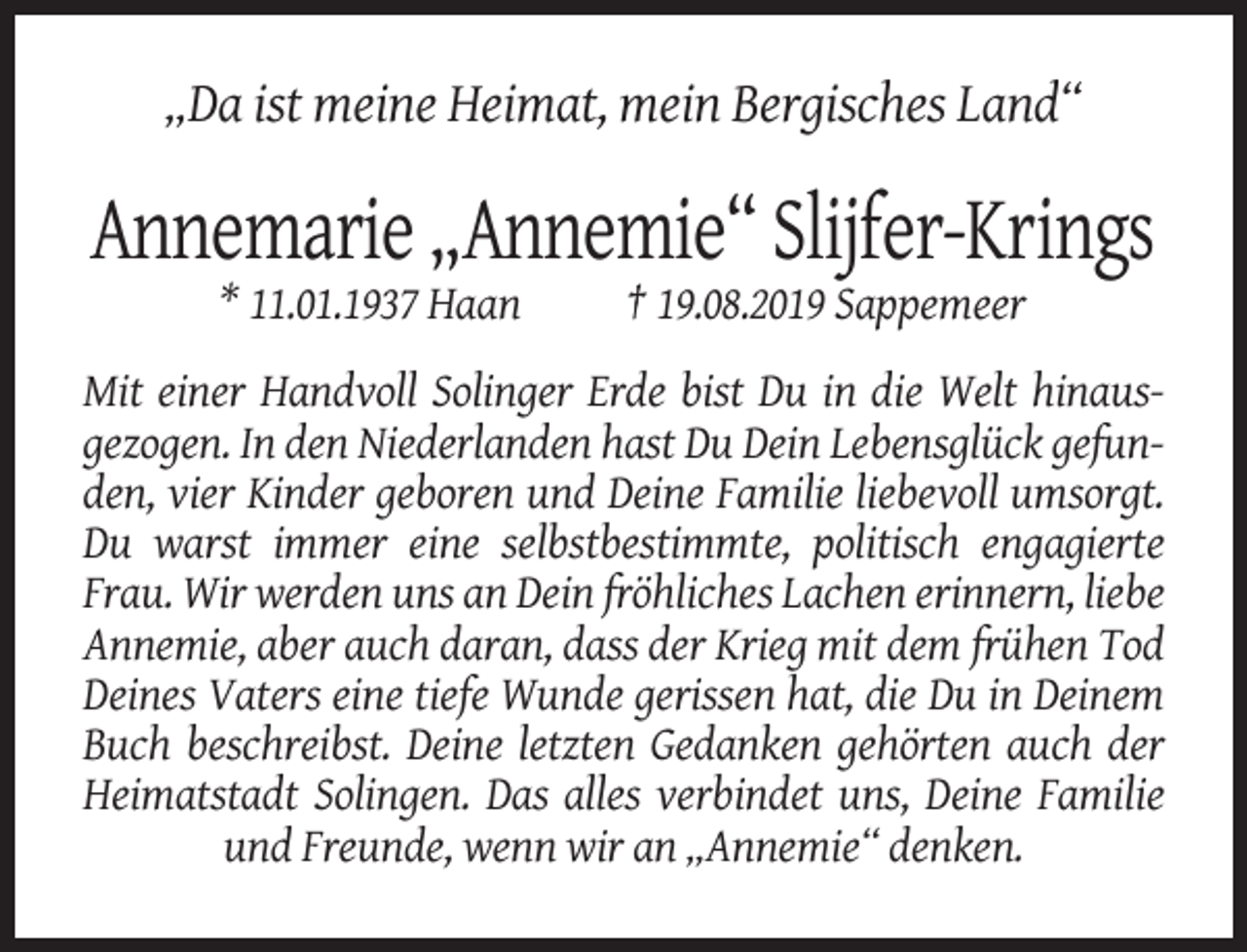 <p>„Da ist meine Heimat, mein Bergisches Land“</p><p>Annemarie „Annemie“ Slijfer-Krings<br />* 11.01.1937 Haan</p><p>† 19.08.2019 Sappemeer</p><p>Mit einer Handvoll Solinger Erde bist Du in die Welt hinausgezogen. In den Niederlanden hast Du Dein Lebensglück gefunden, vier Kinder geboren und Deine Familie liebevoll umsorgt.<br />Du warst immer eine selbstbestimmte, politisch engagierte<br />Frau. Wir werden uns an Dein fröhliches Lachen erinnern, liebe<br />Annemie, aber auch daran, dass der Krieg mit dem frühen Tod<br />Deines Vaters eine tiefe Wunde gerissen hat, die Du in Deinem<br />Buch beschreibst. Deine letzten Gedanken gehörten auch der<br />Heimatstadt Solingen. Das alles verbindet uns, Deine Familie<br />und Freunde, wenn wir an „Annemie“ denken.</p>