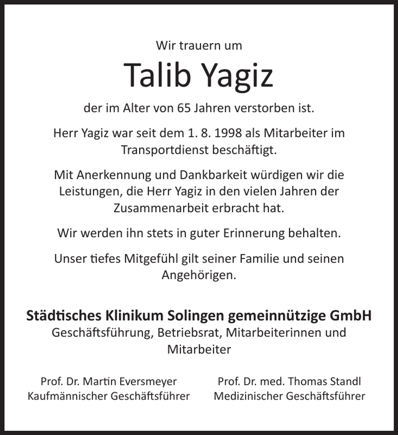 <p>Wir trauern um</p>
<p>Talib Yagiz</p>
<p>der im Alter von 65 Jahren verstorben ist.<br />Herr Yagiz war seit dem 1. 8. 1998 als Mitarbeiter im<br />Transportdienst beschäftigt.<br />Mit Anerkennung und Dankbarkeit würdigen wir die<br />Leistungen, die Herr Yagiz in den vielen Jahren der<br />Zusammenarbeit erbracht hat.<br />Wir werden ihn stets in guter Erinnerung behalten.<br />Unser tiefes Mitgefühl gilt seiner Familie und seinen<br />Angehörigen.</p>
<p>Städtisches Klinikum Solingen gemeinnützige GmbH<br />Geschäftsführung, Betriebsrat, Mitarbeiterinnen und<br />Mitarbeiter</p>
<p>Prof. Dr. Martin Eversmeyer<br />Kaufmännischer Geschäftsführer</p>
<p>Prof. Dr. med. Thomas Standl<br />Medizinischer Geschäftsführer</p>