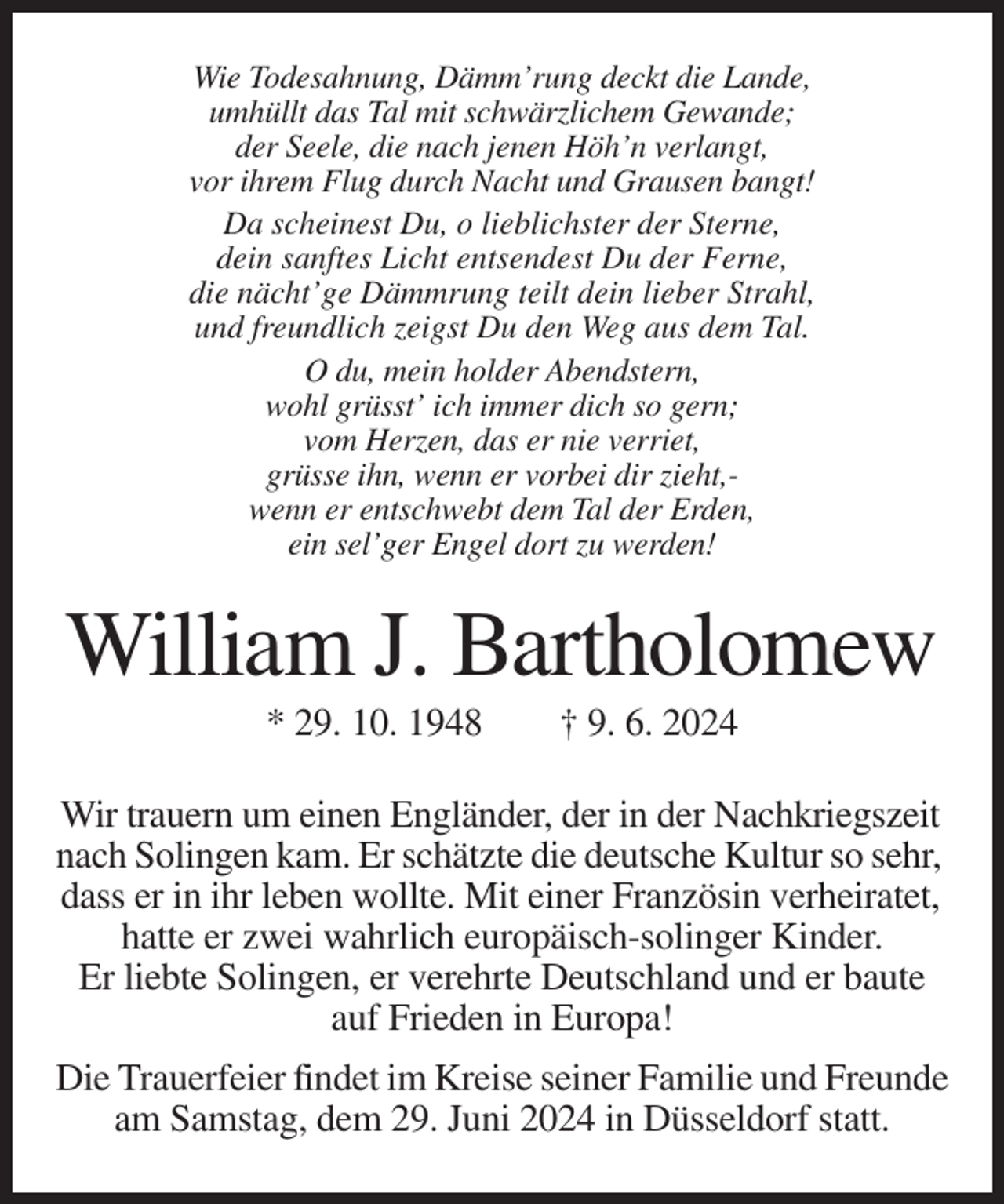<p>Wie Todesahnung, Dämm’rung deckt die Lande,<br />umhüllt das Tal mit schwärzlichem Gewande;<br />der Seele, die nach jenen Höh’n verlangt,<br />vor ihrem Flug durch Nacht und Grausen bangt!<br />Da scheinest Du, o lieblichster der Sterne,<br />dein sanftes Licht entsendest Du der Ferne,<br />die nächt’ge Dämmrung teilt dein lieber Strahl,<br />und freundlich zeigst Du den Weg aus dem Tal.<br />O du, mein holder Abendstern,<br />wohl grüsst’ ich immer dich so gern;<br />vom Herzen, das er nie verriet,<br />grüsse ihn, wenn er vorbei dir zieht,wenn er entschwebt dem Tal der Erden,<br />ein sel’ger Engel dort zu werden!</p><p>William J. Bartholomew<br />* 29. 10. 1948</p><p>† 9. 6. 2024</p><p>Wir trauern um einen Engländer, der in der Nachkriegszeit<br />nach Solingen kam. Er schätzte die deutsche Kultur so sehr,<br />dass er in ihr leben wollte. Mit einer Französin verheiratet,<br />hatte er zwei wahrlich europäisch-solinger Kinder.<br />Er liebte Solingen, er verehrte Deutschland und er baute<br />auf Frieden in Europa!<br />Die Trauerfeier findet im Kreise seiner Familie und Freunde<br />am Samstag, dem 29. Juni 2024 in Düsseldorf statt.</p>