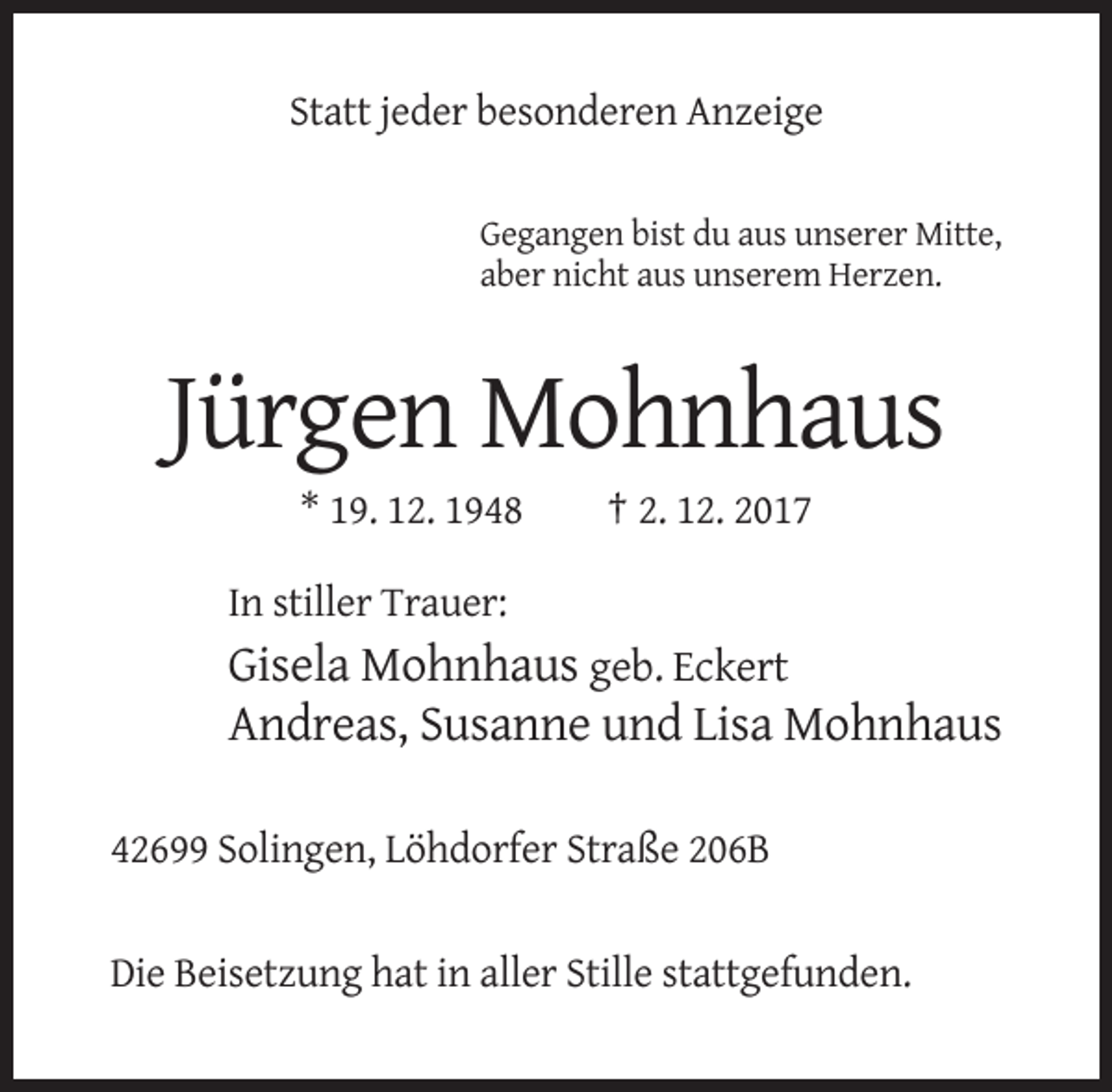 <p>Statt jeder besonderen Anzeige<br />Gegangen bist du aus unserer Mitte,<br />aber nicht aus unserem Herzen.</p><p>Jürgen Mohnhaus<br />* 19. 12. 1948</p><p>† 2. 12. 2017</p><p>In stiller Trauer:</p><p>Gisela Mohnhaus geb. Eckert<br />Andreas, Susanne und Lisa Mohnhaus<br />42699 Solingen, Löhdorfer Straße 206B</p><p>Die Beisetzung hat in aller Stille stattgefunden.</p>