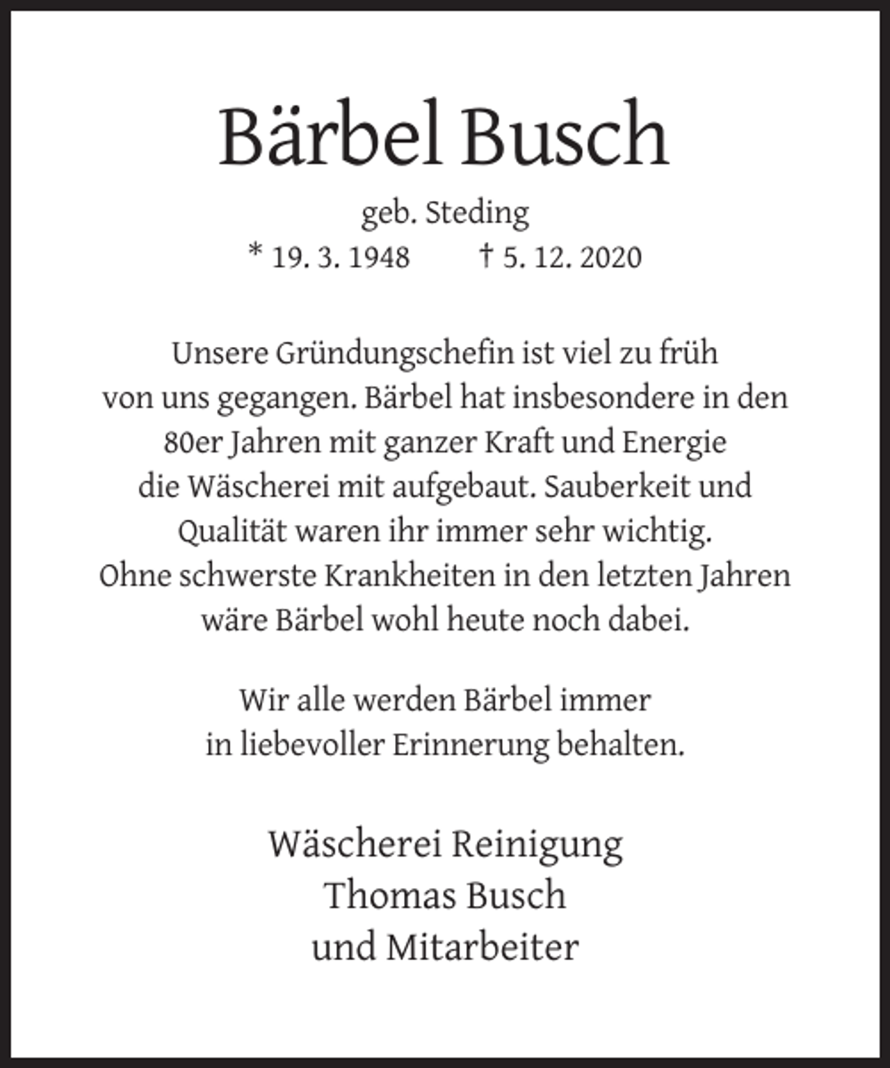 <p>Bärbel Busch<br />geb. Steding<br />* 19. 3. 1948<br />† 5. 12. 2020<br />Unsere Gründungschefin ist viel zu früh<br />von uns gegangen. Bärbel hat insbesondere in den<br />80er Jahren mit ganzer Kraft und Energie<br />die Wäscherei mit aufgebaut. Sauberkeit und<br />Qualität waren ihr immer sehr wichtig.<br />Ohne schwerste Krankheiten in den letzten Jahren<br />wäre Bärbel wohl heute noch dabei.<br />Wir alle werden Bärbel immer<br />in liebevoller Erinnerung behalten.</p><p>Wäscherei Reinigung<br />Thomas Busch<br />und Mitarbeiter</p>