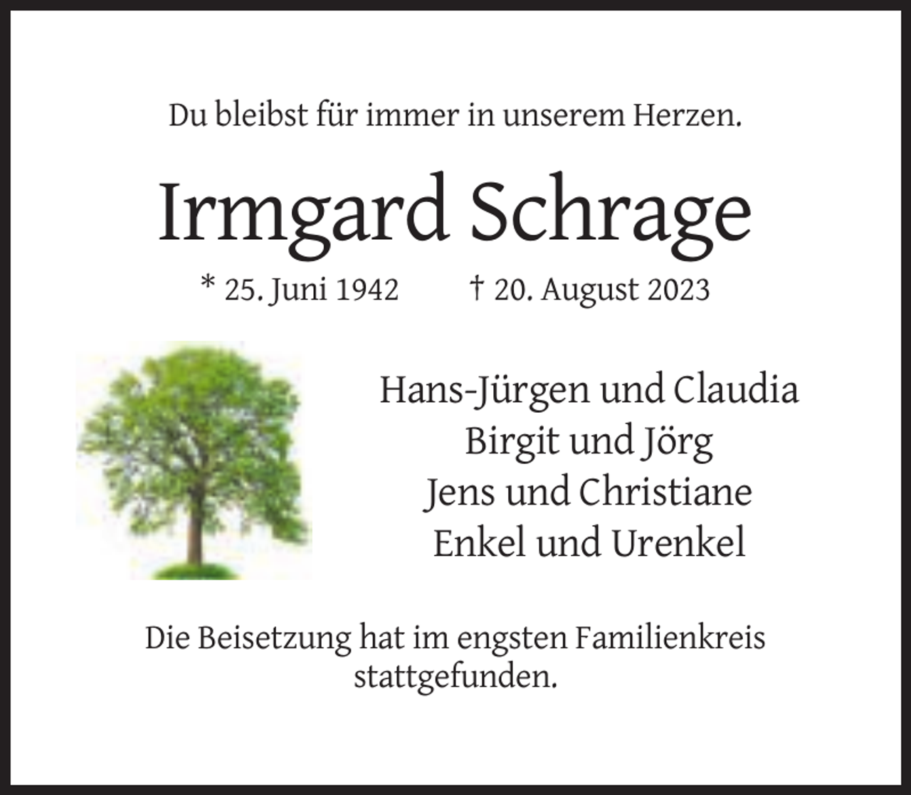 <p>Du bleibst für immer in unserem Herzen.</p><p>Irmgard Schrage<br />* 25. Juni 1942</p><p>† 20. August 2023</p><p>Hans-Jürgen und Claudia<br />Birgit und Jörg<br />Jens und Christiane<br />Enkel und Urenkel<br />Die Beisetzung hat im engsten Familienkreis<br />stattgefunden.</p>