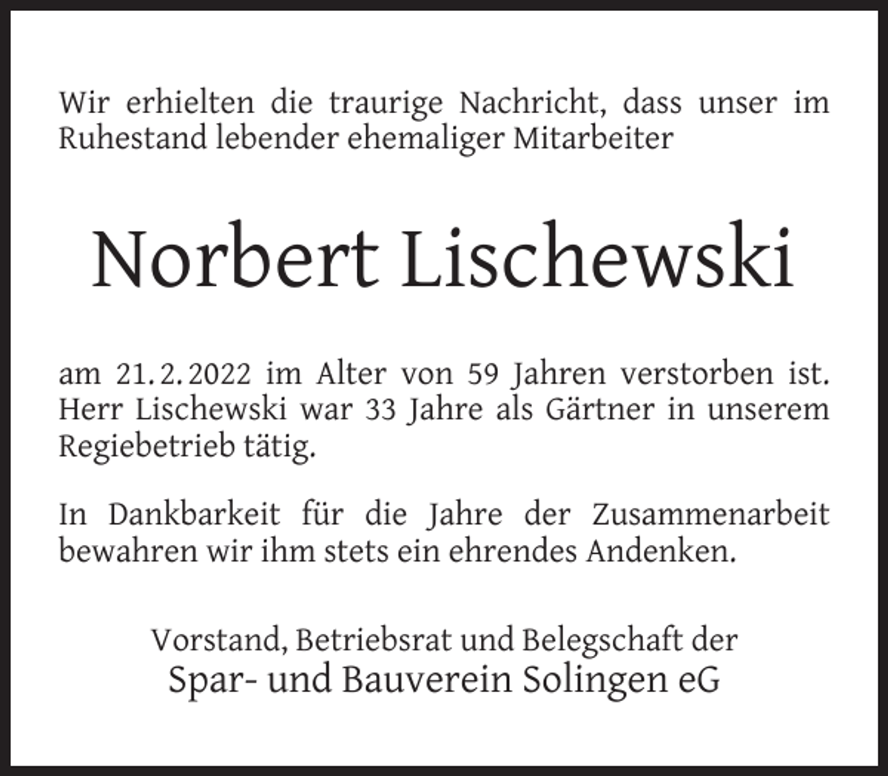 <p>Wir erhielten die traurige Nachricht, dass unser im<br />Ruhestand lebender ehemaliger Mitarbeiter</p><p>Norbert Lischewski<br />am 21. 2. 2022 im Alter von 59 Jahren verstorben ist.<br />Herr Lischewski war 33 Jahre als Gärtner in unserem<br />Regiebetrieb tätig.<br />In Dankbarkeit für die Jahre der Zusammenarbeit<br />bewahren wir ihm stets ein ehrendes Andenken.<br />Vorstand, Betriebsrat und Belegschaft der</p><p>Spar- und Bauverein Solingen eG</p>