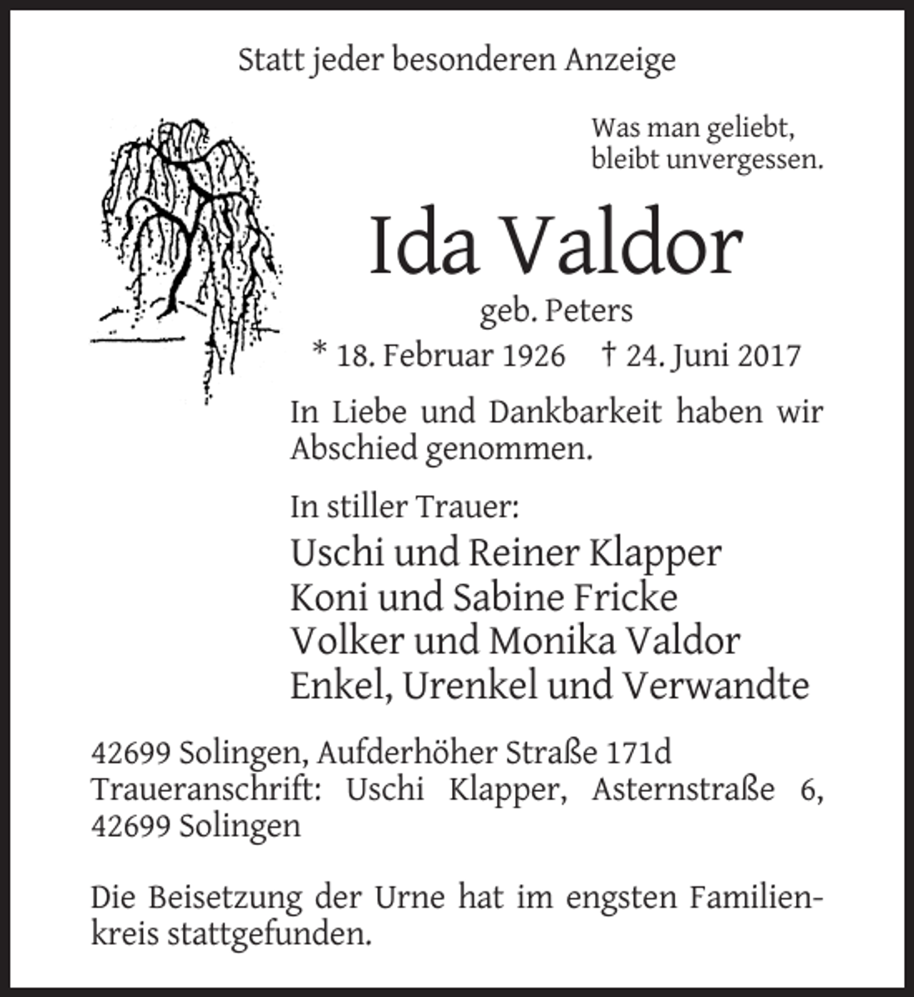 <p>Statt jeder besonderen Anzeige<br />Was man geliebt,<br />bleibt unvergessen.</p><p>Ida Valdor<br />geb. Peters<br />* 18. Februar 1926 † 24. Juni 2017<br />In Liebe und Dankbarkeit haben wir<br />Abschied genommen.<br />In stiller Trauer:</p><p>Uschi und Reiner Klapper<br />Koni und Sabine Fricke<br />Volker und Monika Valdor<br />Enkel, Urenkel und Verwandte<br />42699 Solingen, Aufderhöher Straße 171d<br />Traueranschrift: Uschi Klapper, Asternstraße 6,<br />42699 Solingen<br />Die Beisetzung der Urne hat im engsten Familienkreis stattgefunden.</p>