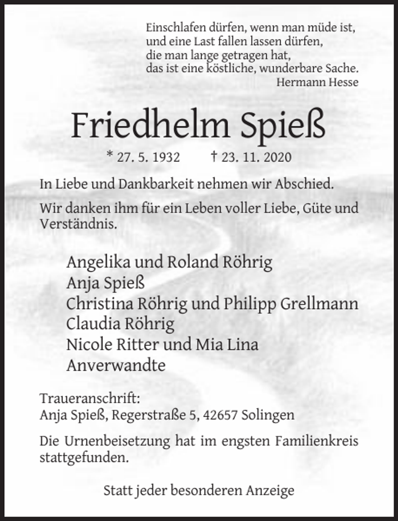 <p>Einschlafen dürfen, wenn man müde ist,<br />und eine Last fallen lassen dürfen,<br />die man lange getragen hat,<br />das ist eine köstliche, wunderbare Sache.<br />Hermann Hesse</p><p>Friedhelm Spieß<br />* 27. 5. 1932</p><p>† 23. 11. 2020</p><p>In Liebe und Dankbarkeit nehmen wir Abschied.<br />Wir danken ihm für ein Leben voller Liebe, Güte und<br />Verständnis.</p><p>Angelika und Roland Röhrig<br />Anja Spieß<br />Christina Röhrig und Philipp Grellmann<br />Claudia Röhrig<br />Nicole Ritter und Mia Lina<br />Anverwandte<br />Traueranschrift:<br />Anja Spieß, Regerstraße 5, 42657 Solingen<br />Die Urnenbeisetzung hat im engsten Familienkreis<br />stattgefunden.<br />Statt jeder besonderen Anzeige</p>