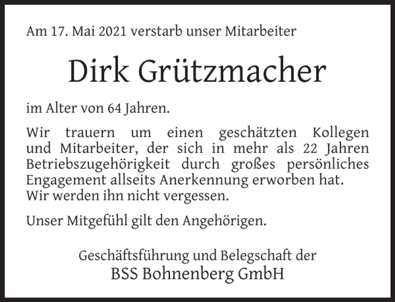<p>Am 17. Mai 2021 verstarb unser Mitarbeiter</p><p>Dirk Grützmacher<br />im Alter von 64 Jahren.<br />Wir trauern um einen geschätzten Kollegen<br />und Mitarbeiter, der sich in mehr als 22 Jahren<br />Betriebszugehörigkeit durch großes persönliches<br />Engagement allseits Anerkennung erworben hat.<br />Wir werden ihn nicht vergessen.<br />Unser Mitgefühl gilt den Angehörigen.<br />Geschäftsführung und Belegschaft der</p><p>BSS Bohnenberg GmbH</p>