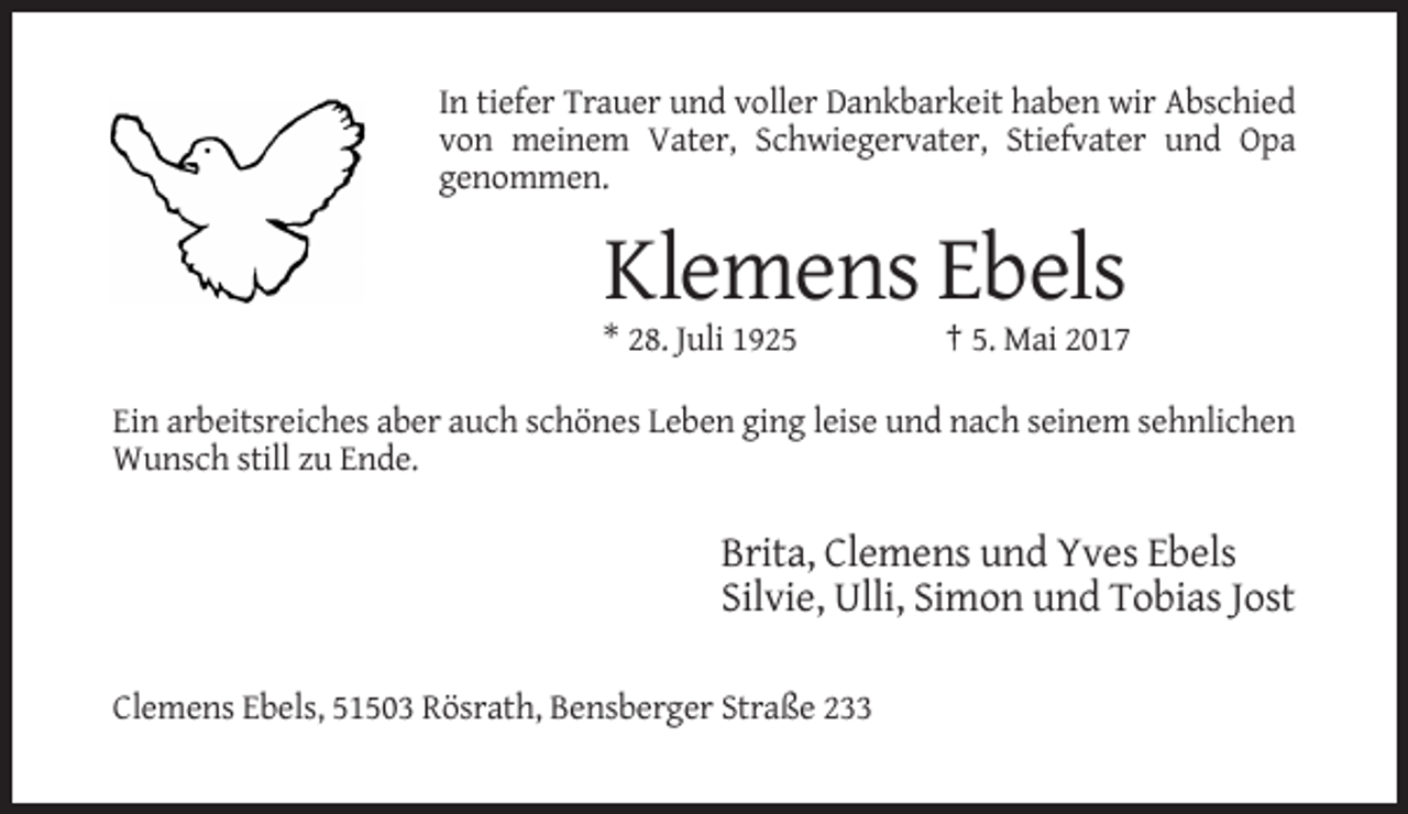 <p>In tiefer Trauer und voller Dankbarkeit haben wir Abschied<br />von meinem Vater, Schwiegervater, Stiefvater und Opa<br />genommen.</p><p>Klemens Ebels<br />* 28. Juli 1925</p><p>† 5. Mai 2017</p><p>Ein arbeitsreiches aber auch schönes Leben ging leise und nach seinem sehnlichen<br />Wunsch still zu Ende.</p><p>Brita, Clemens und Yves Ebels<br />Silvie, Ulli, Simon und Tobias Jost<br />Clemens Ebels, 51503 Rösrath, Bensberger Straße 233</p>