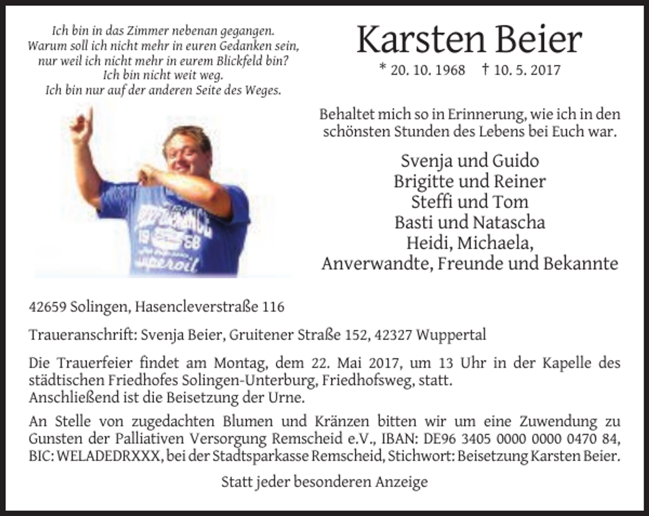<p>Ich bin in das Zimmer nebenan gegangen.<br />Warum soll ich nicht mehr in euren Gedanken sein,<br />nur weil ich nicht mehr in eurem Blickfeld bin?<br />Ich bin nicht weit weg.<br />Ich bin nur auf der anderen Seite des Weges.</p><p>Karsten Beier<br />* 20. 10. 1968 † 10. 5. 2017<br />Behaltet mich so in Erinnerung, wie ich in den<br />schönsten Stunden des Lebens bei Euch war.</p><p>Svenja und Guido<br />Brigitte und Reiner<br />Steffi und Tom<br />Basti und Natascha<br />Heidi, Michaela,<br />Anverwandte, Freunde und Bekannte<br />42659 Solingen, Hasencleverstraße 116<br />Traueranschrift: Svenja Beier, Gruitener Straße 152, 42327 Wuppertal<br />Die Trauerfeier findet am Montag, dem 22. Mai 2017, um 13 Uhr in der Kapelle des<br />städtischen Friedhofes Solingen-Unterburg, Friedhofsweg, statt.<br />Anschließend ist die Beisetzung der Urne.<br />An Stelle von zugedachten Blumen und Kränzen bitten wir um eine Zuwendung zu<br />Gunsten der Palliativen Versorgung Remscheid e.V., IBAN: DE96 3405 0470 84,<br />BIC: WELADEDRXXX, bei der Stadtsparkasse Remscheid, Stichwort: Beisetzung Karsten Beier.<br />Statt jeder besonderen Anzeige</p>