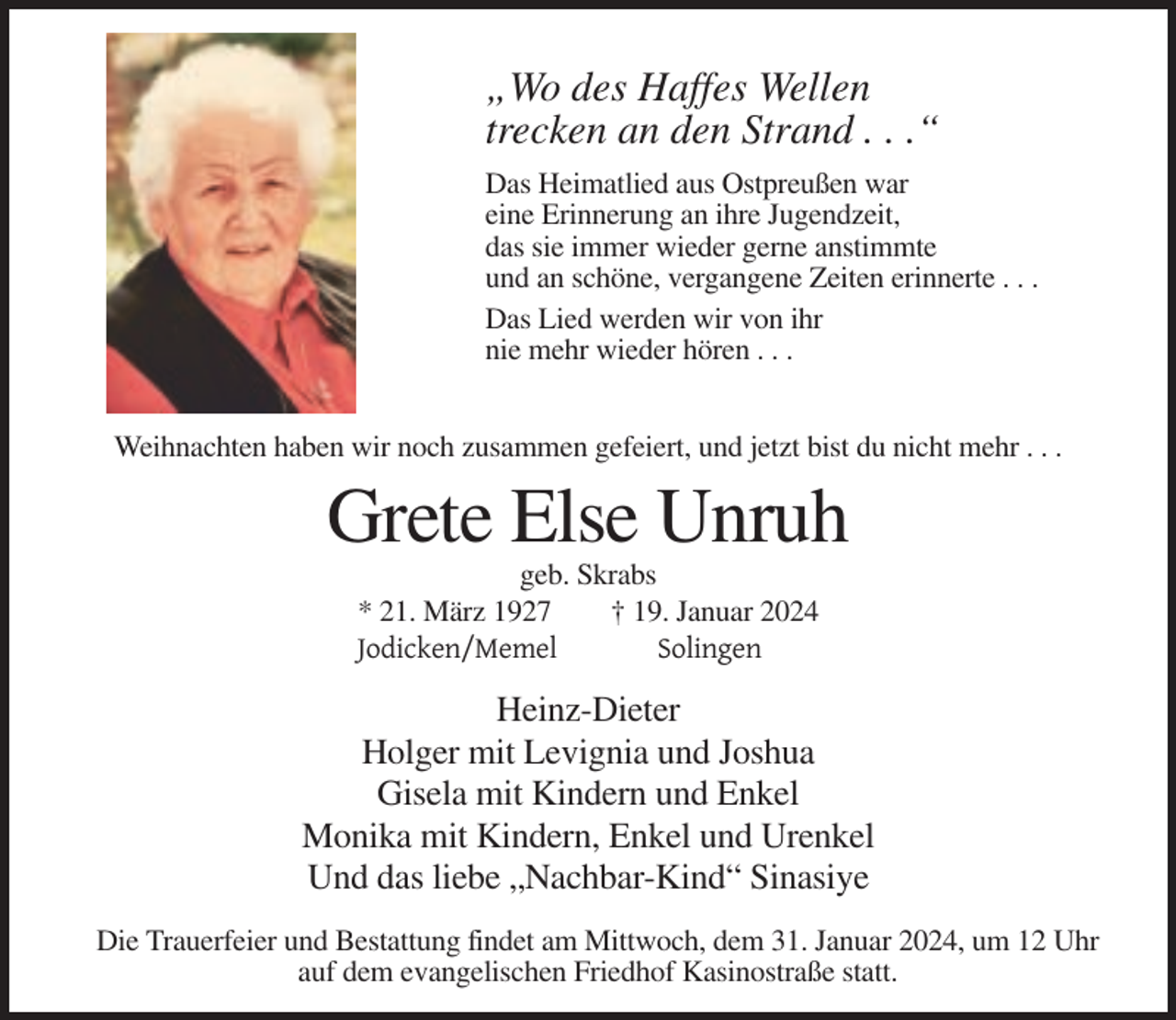 <p>„Wo des Haffes Wellen<br />trecken an den Strand . . .“<br />Das Heimatlied aus Ostpreußen war<br />eine Erinnerung an ihre Jugendzeit,<br />das sie immer wieder gerne anstimmte<br />und an schöne, vergangene Zeiten erinnerte . . .<br />Das Lied werden wir von ihr<br />nie mehr wieder hören . . .<br />Weihnachten haben wir noch zusammen gefeiert, und jetzt bist du nicht mehr . . .</p><p>Grete Else Unruh<br />geb. Skrabs<br />* 21. März 1927<br />† 19. Januar 2024<br />Jodicken/Memel<br />Solingen</p><p>Heinz-Dieter<br />Holger mit Levignia und Joshua<br />Gisela mit Kindern und Enkel<br />Monika mit Kindern, Enkel und Urenkel<br />Und das liebe „Nachbar-Kind“ Sinasiye<br />Die Trauerfeier und Bestattung findet am Mittwoch, dem 31. Januar 2024, um 12 Uhr<br />auf dem evangelischen Friedhof Kasinostraße statt.</p>
