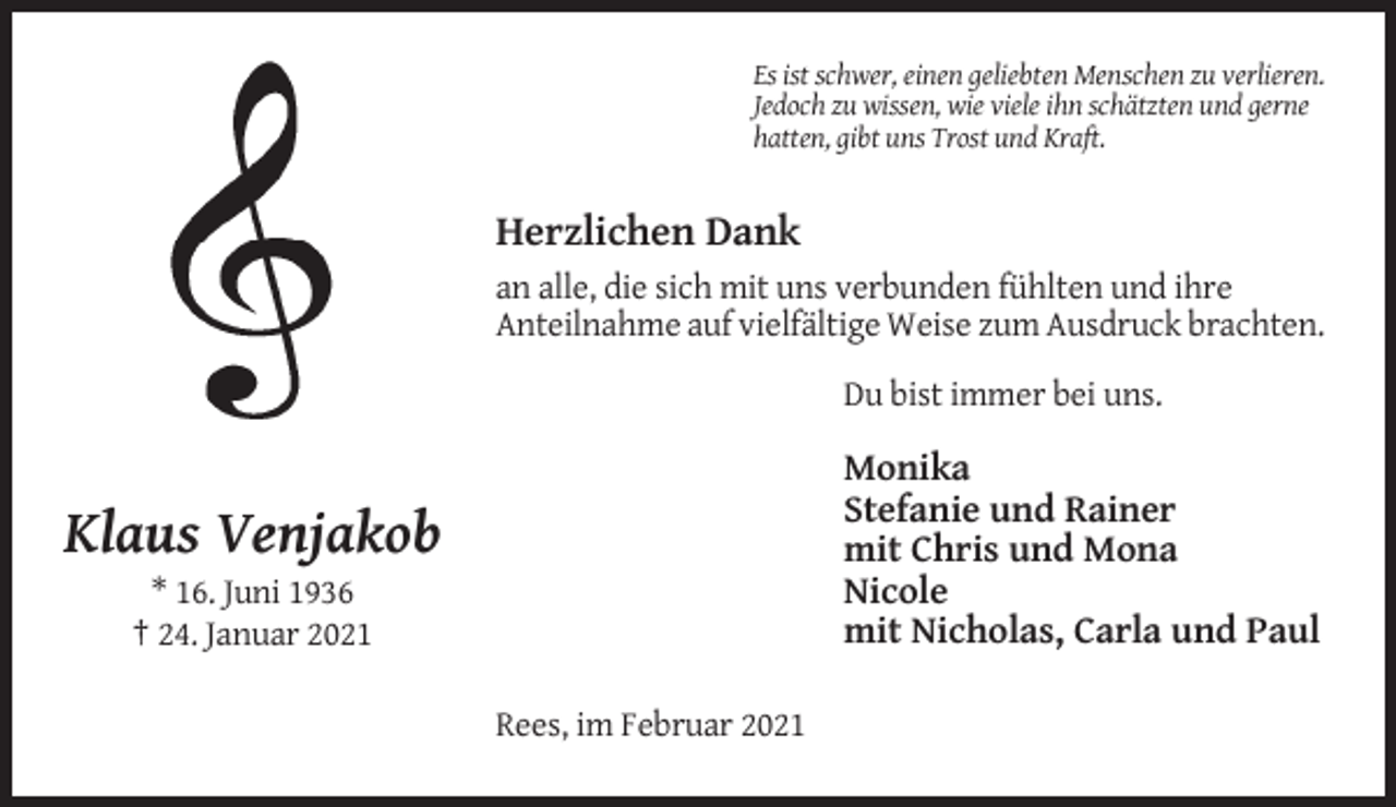 <p>Es ist schwer, einen geliebten Menschen zu verlieren.<br />Jedoch zu wissen, wie viele ihn schätzten und gerne<br />hatten, gibt uns Trost und Kraft.</p><p>Herzlichen Dank<br />an alle, die sich mit uns verbunden fühlten und ihre<br />Anteilnahme auf vielfältige Weise zum Ausdruck brachten.<br />Du bist immer bei uns.</p><p>Monika<br />Stefanie und Rainer<br />mit Chris und Mona<br />Nicole<br />mit Nicholas, Carla und Paul</p><p>Klaus Venjakob<br />* 16. Juni 1936<br />† 24. Januar 2021<br />Rees, im Februar 2021</p>