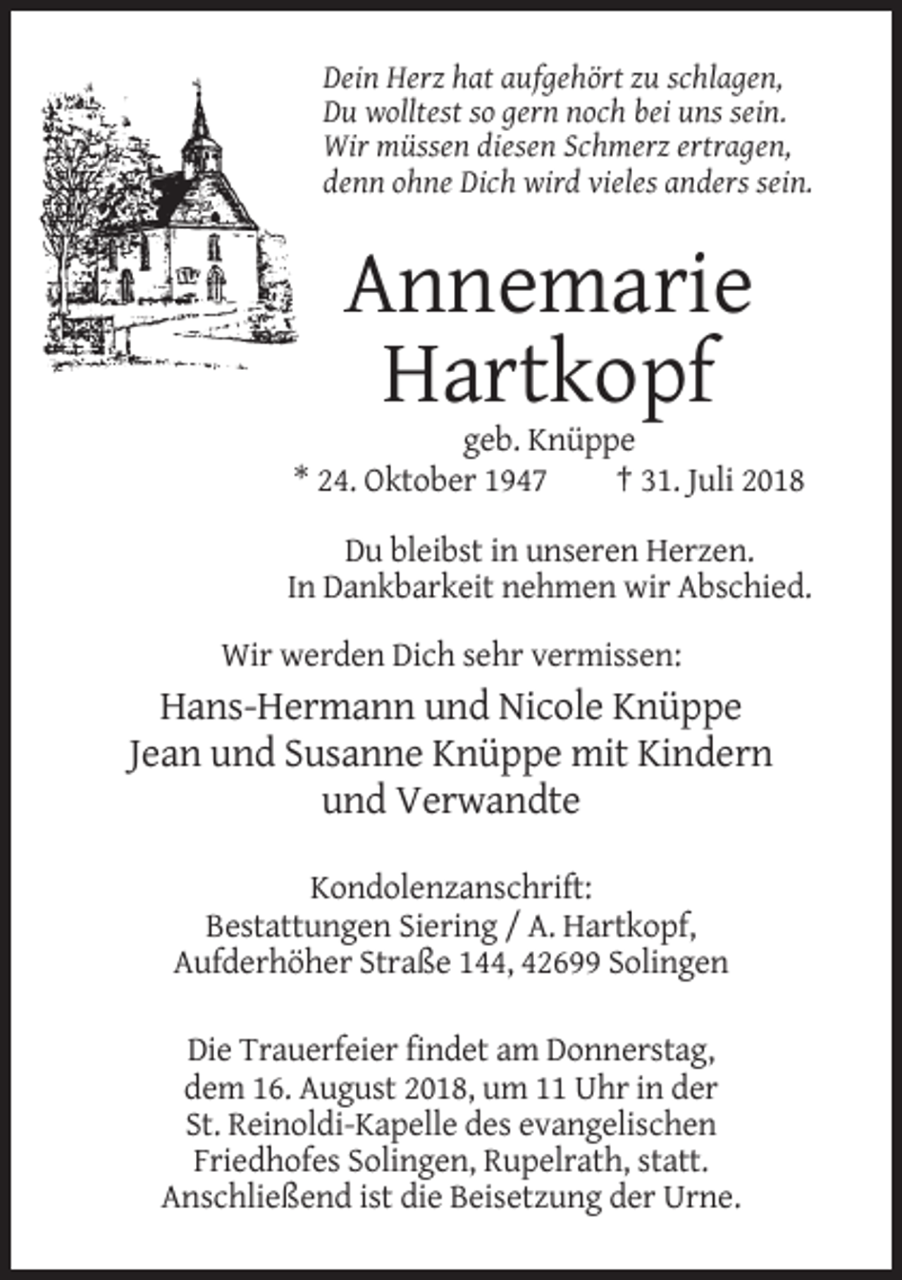 <p>Dein Herz hat aufgehört zu schlagen,<br />Du wolltest so gern noch bei uns sein.<br />Wir müssen diesen Schmerz ertragen,<br />denn ohne Dich wird vieles anders sein.</p><p>Annemarie<br />Hartkopf<br />geb. Knüppe<br />* 24. Oktober 1947<br />† 31. Juli 2018<br />Du bleibst in unseren Herzen.<br />In Dankbarkeit nehmen wir Abschied.<br />Wir werden Dich sehr vermissen:</p><p>Hans-Hermann und Nicole Knüppe<br />Jean und Susanne Knüppe mit Kindern<br />und Verwandte<br />Kondolenzanschrift:<br />Bestattungen Siering / A. Hartkopf,<br />Aufderhöher Straße 144, 42699 Solingen<br />Die Trauerfeier findet am Donnerstag,<br />dem 16. August 2018, um 11 Uhr in der<br />St. Reinoldi-Kapelle des evangelischen<br />Friedhofes Solingen, Rupelrath, statt.<br />Anschließend ist die Beisetzung der Urne.</p>