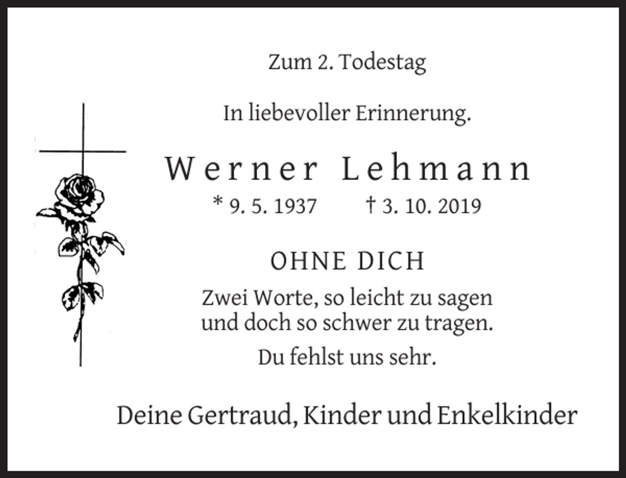 <p>Zum 2. Todestag<br />In liebevoller Erinnerung.</p><p>Werner Lehmann<br />* 9. 5. 1937</p><p>† 3. 10. 2019</p><p>OHNE DICH<br />Zwei Worte, so leicht zu sagen<br />und doch so schwer zu tragen.<br />Du fehlst uns sehr.</p><p>Deine Gertraud, Kinder und Enkelkinder</p>