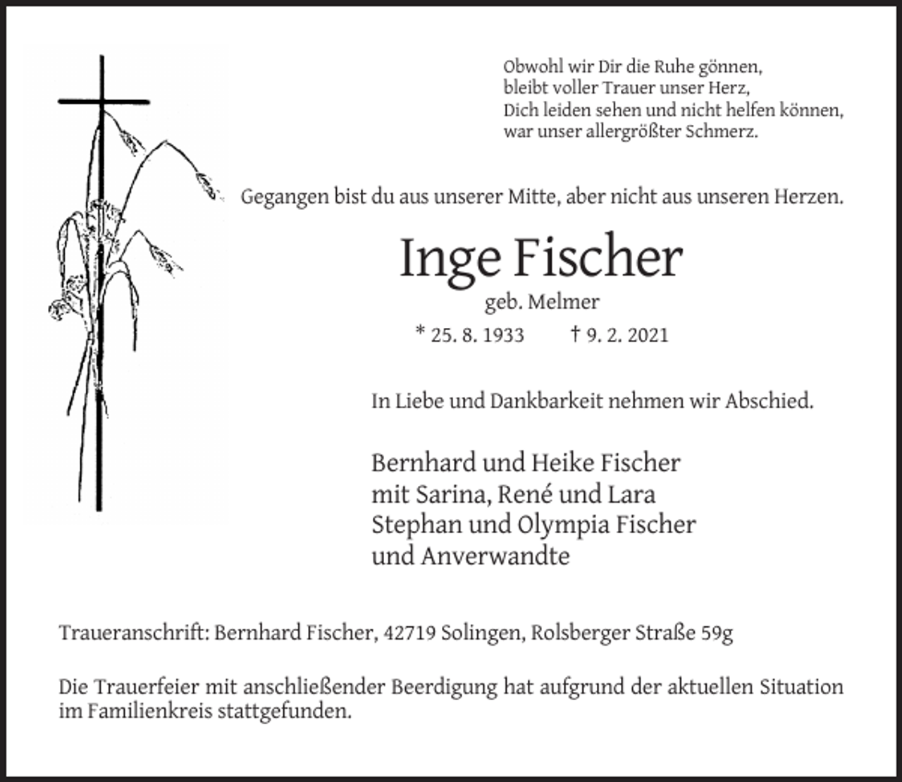 <p>Obwohl wir Dir die Ruhe gönnen,<br />bleibt voller Trauer unser Herz,<br />Dich leiden sehen und nicht helfen können,<br />war unser allergrößter Schmerz.</p><p>Gegangen bist du aus unserer Mitte, aber nicht aus unseren Herzen.</p><p>Inge Fischer<br />geb. Melmer<br />* 25. 8. 1933<br />† 9. 2. 2021<br />In Liebe und Dankbarkeit nehmen wir Abschied.</p><p>Bernhard und Heike Fischer<br />mit Sarina, René und Lara<br />Stephan und Olympia Fischer<br />und Anverwandte<br />Traueranschrift: Bernhard Fischer, 42719 Solingen, Rolsberger Straße 59g<br />Die Trauerfeier mit anschließender Beerdigung hat aufgrund der aktuellen Situation<br />im Familienkreis stattgefunden.</p>