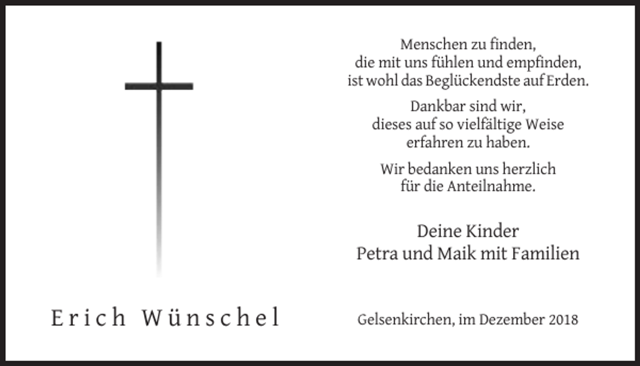 <p>Menschen zu finden,<br />die mit uns fühlen und empfinden,<br />ist wohl das Beglückendste auf Erden.<br />Dankbar sind wir,<br />dieses auf so vielfältige Weise<br />erfahren zu haben.<br />Wir bedanken uns herzlich<br />für die Anteilnahme.</p><p>Deine Kinder<br />Petra und Maik mit Familien</p><p>Erich Wünschel</p><p>Gelsenkirchen, im Dezember 2018</p>