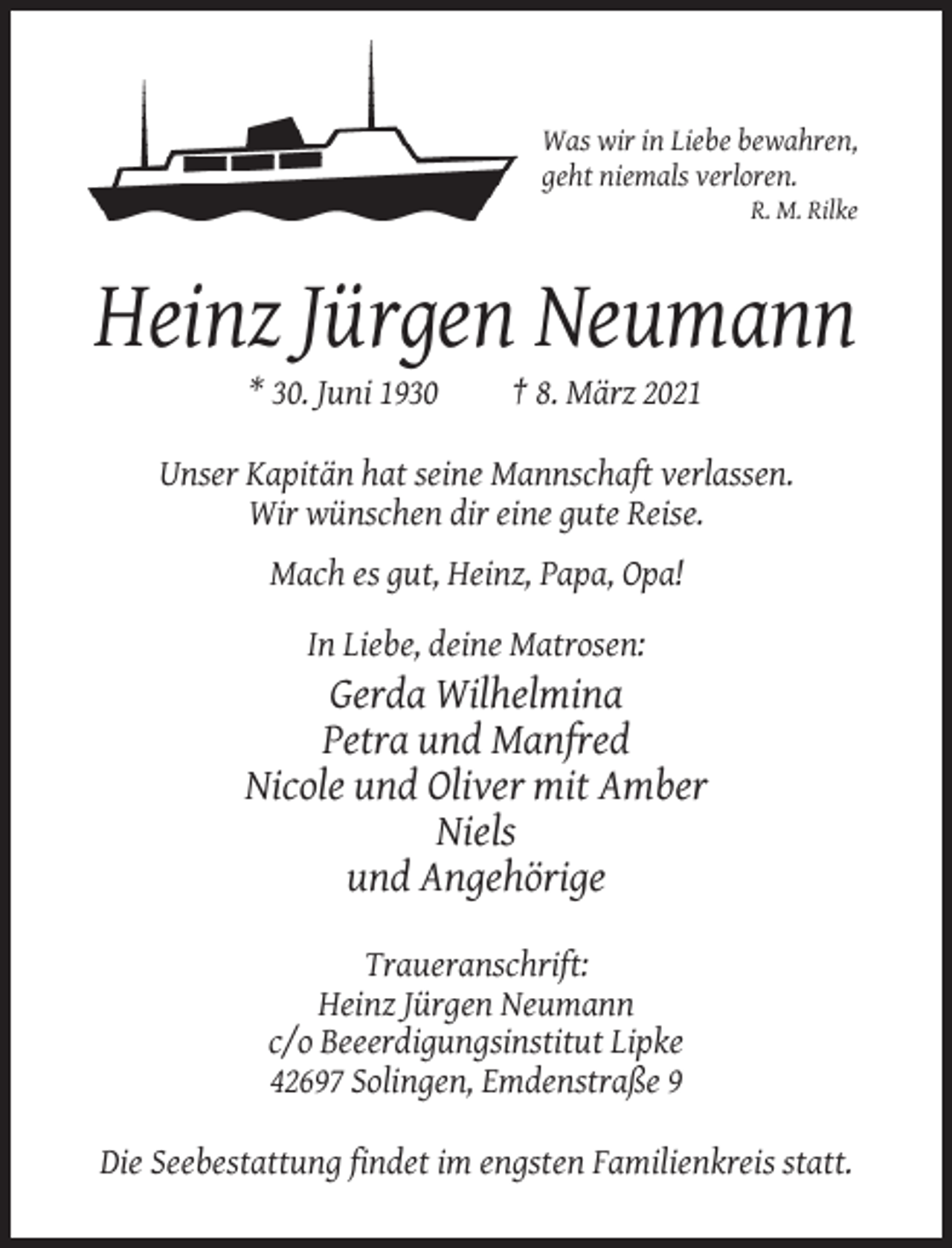 <p>Was wir in Liebe bewahren,<br />geht niemals verloren.<br />R. M. Rilke</p><p>Heinz Jürgen Neumann<br />* 30. Juni 1930</p><p>† 8. März 2021</p><p>Unser Kapitän hat seine Mannschaft verlassen.<br />Wir wünschen dir eine gute Reise.<br />Mach es gut, Heinz, Papa, Opa!<br />In Liebe, deine Matrosen:</p><p>Gerda Wilhelmina<br />Petra und Manfred<br />Nicole und Oliver mit Amber<br />Niels<br />und Angehörige<br />Traueranschrift:<br />Heinz Jürgen Neumann<br />c/o Beeerdigungsinstitut Lipke<br />42697 Solingen, Emdenstraße 9<br />Die Seebestattung findet im engsten Familienkreis statt.</p>