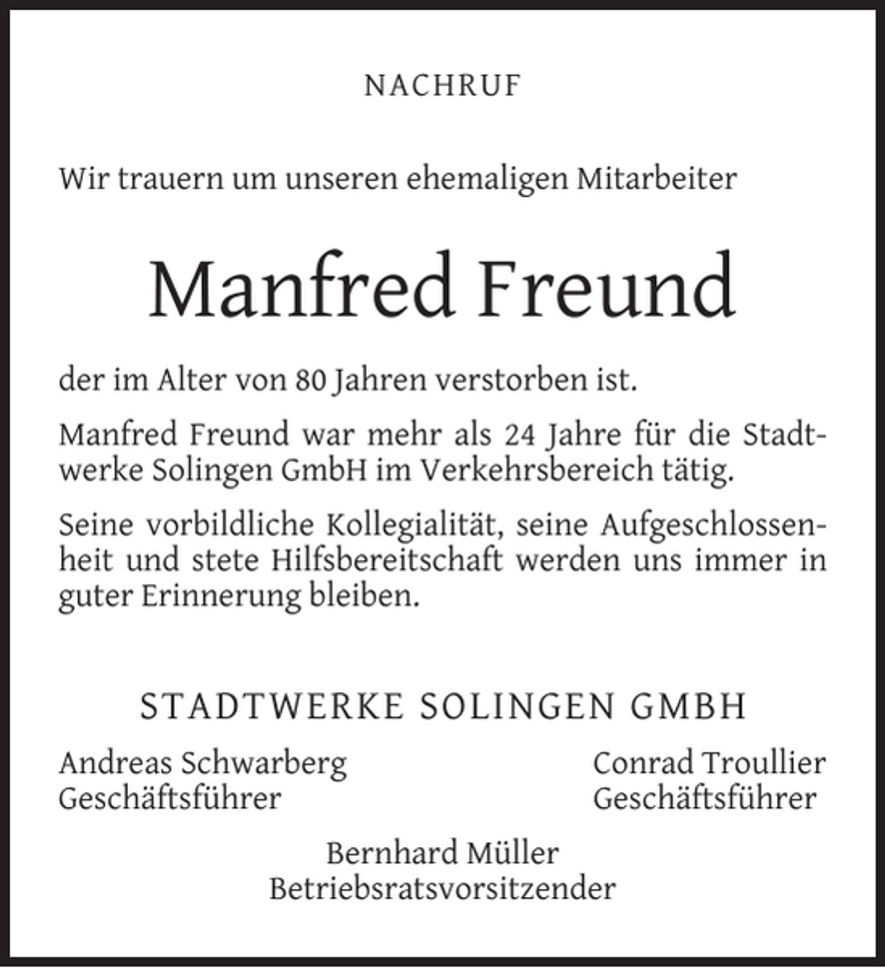 <p>NACHRUF<br />Wir trauern um unseren ehemaligen Mitarbeiter</p><p>Manfred Freund<br />der im Alter von 80 Jahren verstorben ist.<br />Manfred Freund war mehr als 24 Jahre für die Stadtwerke Solingen GmbH im Verkehrsbereich tätig.<br />Seine vorbildliche Kollegialität, seine Aufgeschlossenheit und stete Hilfsbereitschaft werden uns immer in<br />guter Erinnerung bleiben.</p><p>STADTWERKE SOLINGEN GMBH<br />Andreas Schwarberg<br />Geschäftsführer</p><p>Conrad Troullier<br />Geschäftsführer</p><p>Bernhard Müller<br />Betriebsratsvorsitzender</p>