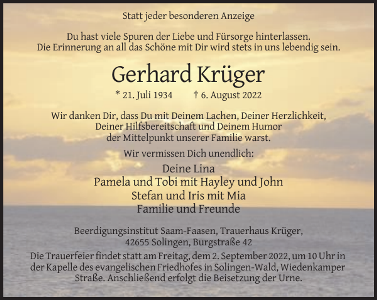<p>Statt jeder besonderen Anzeige<br />Du hast viele Spuren der Liebe und Fürsorge hinterlassen.<br />Die Erinnerung an all das Schöne mit Dir wird stets in uns lebendig sein.</p><p>Gerhard Krüger<br />* 21. Juli 1934</p><p>† 6. August 2022</p><p>Wir danken Dir, dass Du mit Deinem Lachen, Deiner Herzlichkeit,<br />Deiner Hilfsbereitschaft und Deinem Humor<br />der Mittelpunkt unserer Familie warst.<br />Wir vermissen Dich unendlich:</p><p>Deine Lina<br />Pamela und Tobi mit Hayley und John<br />Stefan und Iris mit Mia<br />Familie und Freunde<br />Beerdigungsinstitut Saam-Faasen, Trauerhaus Krüger,<br />42655 Solingen, Burgstraße 42<br />Die Trauerfeier findet statt am Freitag, dem 2. September 2022, um 10 Uhr in<br />der Kapelle des evangelischen Friedhofes in Solingen-Wald, Wiedenkamper<br />Straße. Anschließend erfolgt die Beisetzung der Urne.</p>