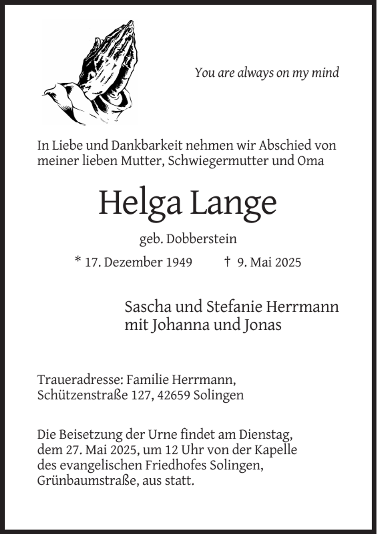<p>You are always on my mind</p><p>In Liebe und Dankbarkeit nehmen wir Abschied von<br />meiner lieben Mutter, Schwiegermutter und Oma</p><p>Helga Lange<br />geb. Dobberstein<br />* 17. Dezember 1949</p><p>† 9. Mai 2025</p><p>Sascha und Stefanie Herrmann<br />mit Johanna und Jonas</p><p>Traueradresse: Familie Herrmann,<br />Schützenstraße 127, 42659 Solingen<br />Die Beisetzung der Urne findet am Dienstag,<br />dem 27. Mai 2025, um 12 Uhr von der Kapelle<br />des evangelischen Friedhofes Solingen,<br />Grünbaumstraße, aus statt.</p>