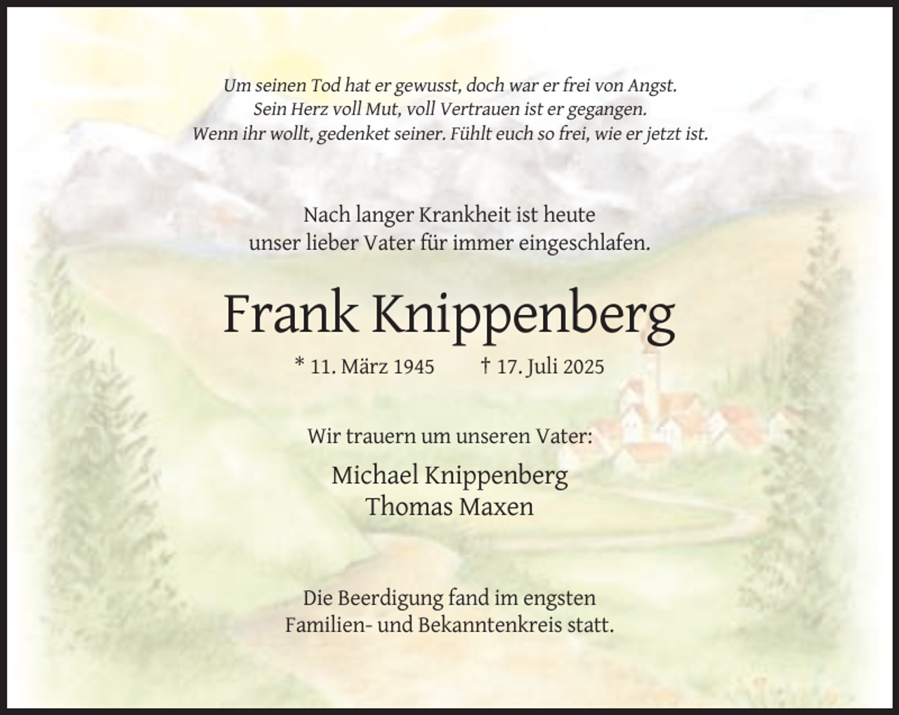 <p>Um seinen Tod hat er gewusst, doch war er frei von Angst.<br />Sein Herz voll Mut, voll Vertrauen ist er gegangen.<br />Wenn ihr wollt, gedenket seiner. Fühlt euch so frei, wie er jetzt ist.</p><p>Nach langer Krankheit ist heute<br />unser lieber Vater für immer eingeschlafen.</p><p>Frank Knippenberg<br />* 11. März 1945</p><p>† 17. Juli 2025</p><p>Wir trauern um unseren Vater:</p><p>Michael Knippenberg<br />Thomas Maxen</p><p>Die Beerdigung fand im engsten<br />Familien- und Bekanntenkreis statt.</p>