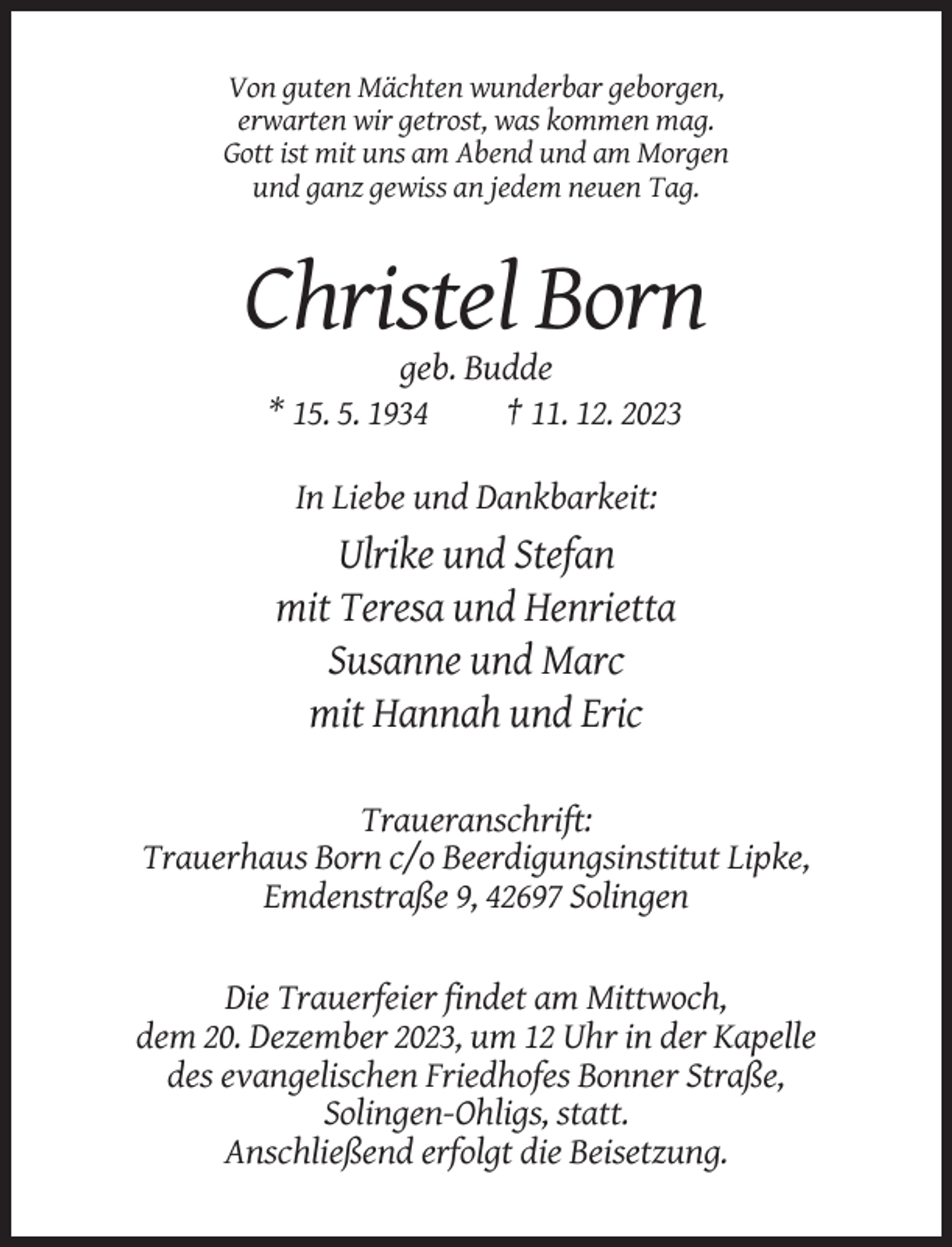 <p>Von guten Mächten wunderbar geborgen,<br />erwarten wir getrost, was kommen mag.<br />Gott ist mit uns am Abend und am Morgen<br />und ganz gewiss an jedem neuen Tag.</p><p>Christel Born<br />geb. Budde<br />* 15. 5. 1934<br />† 11. 12. 2023<br />In Liebe und Dankbarkeit:</p><p>Ulrike und Stefan<br />mit Teresa und Henrietta<br />Susanne und Marc<br />mit Hannah und Eric<br />Traueranschrift:<br />Trauerhaus Born c/o Beerdigungsinstitut Lipke,<br />Emdenstraße 9, 42697 Solingen</p><p>Die Trauerfeier findet am Mittwoch,<br />dem 20. Dezember 2023, um 12 Uhr in der Kapelle<br />des evangelischen Friedhofes Bonner Straße,<br />Solingen-Ohligs, statt.<br />Anschließend erfolgt die Beisetzung.</p>