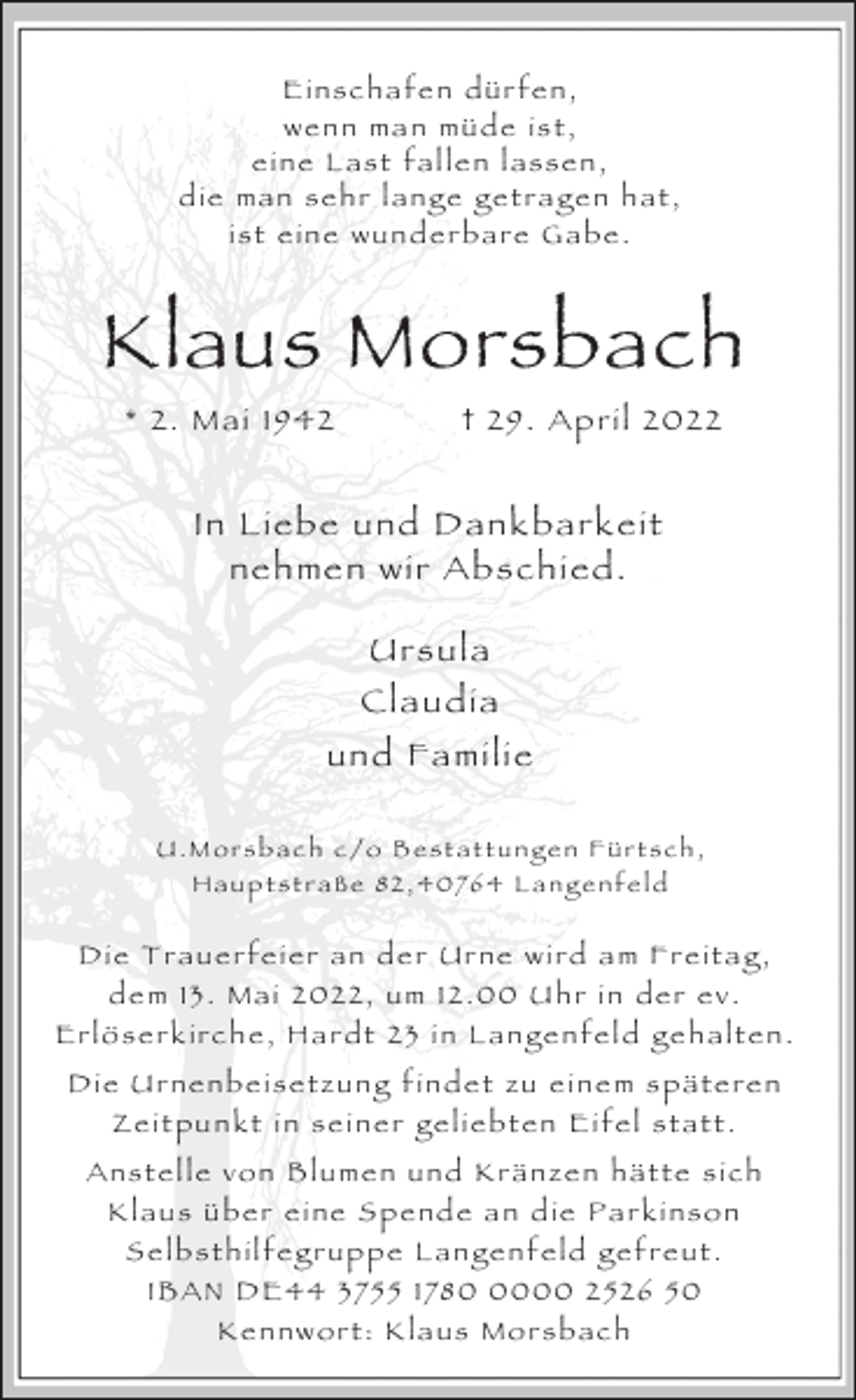 <p>Einschafen dürfen,<br />wenn man müde ist,<br />eine Last fallen lassen,<br />die man sehr lange getragen hat,<br />ist eine wunderbare Gabe.</p><p>Klaus Morsbach<br />* 2. Mai 1942</p><p>† 29. April 2022</p><p>In Liebe und Dankbarkeit<br />nehmen wir Abschied.<br />Ursula<br />Claudia<br />und Familie<br />U.Morsbach c/o Bestattungen Fürtsch,<br />Hauptstraße 82,40764 Langenfeld</p><p>Die Trauerfeier an der Urne wird am Freitag,<br />dem 13. Mai 2022, um 12.00 Uhr in der ev.<br />Erlöserkirche, Hardt 23 in Langenfeld gehalten.<br />Die Urnenbeisetzung findet zu einem späteren<br />Zeitpunkt in seiner geliebten Eifel statt.<br />Anstelle von Blumen und Kränzen hätte sich<br />Klaus über eine Spende an die Parkinson<br />Selbsthilfegruppe Langenfeld gefreut.<br />IBAN DE44 3755 178000 2526 50<br />Kennwort: Klaus Morsbach</p>