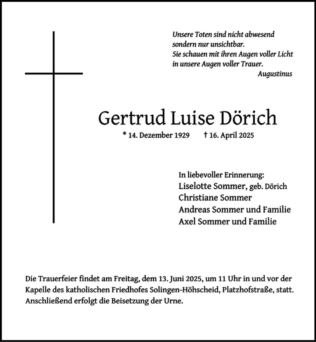 <p>Unsere Toten sind nicht abwesend<br />sondern nur unsichtbar.<br />Sie schauen mit ihren Augen voller Licht<br />in unsere Augen voller Trauer.<br />Augustinus</p><p>Gertrud Luise Dörich<br />* 14. Dezember 1929</p><p>† 16. April 2025</p><p>In liebevoller Erinnerung:</p><p>Liselotte Sommer, geb. Dörich<br />Christiane Sommer<br />Andreas Sommer und Familie<br />Axel Sommer und Familie</p><p>Die Trauerfeier ﬁndet am Freitag, dem 13. Juni 2025, um 11 Uhr in und vor der<br />Kapelle des katholischen Friedhofes Solingen-Höhscheid, Platzhofstraße, statt.<br />Anschließend erfolgt die Beisetzung der Urne.</p>