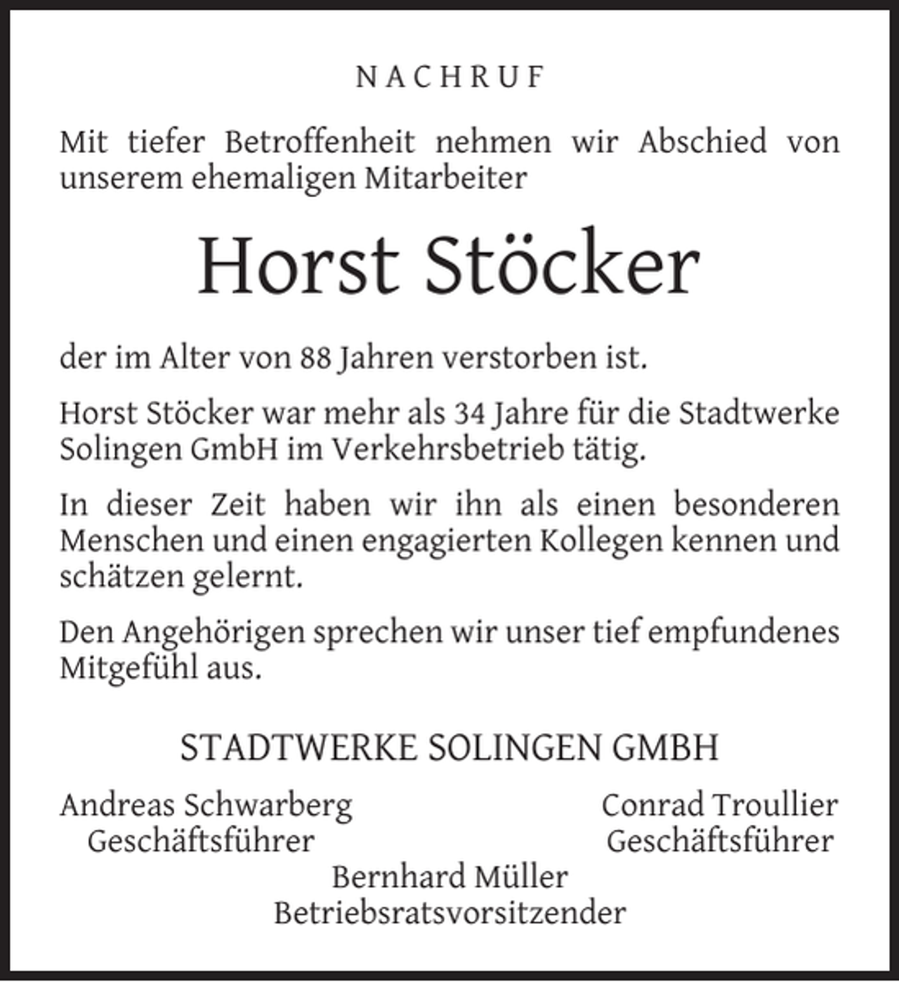 <p>NACHRUF<br />Mit tiefer Betroffenheit nehmen wir Abschied von<br />unserem ehemaligen Mitarbeiter</p><p>Horst Stöcker<br />der im Alter von 88 Jahren verstorben ist.<br />Horst Stöcker war mehr als 34 Jahre für die Stadtwerke<br />Solingen GmbH im Verkehrsbetrieb tätig.<br />In dieser Zeit haben wir ihn als einen besonderen<br />Menschen und einen engagierten Kollegen kennen und<br />schätzen gelernt.<br />Den Angehörigen sprechen wir unser tief empfundenes<br />Mitgefühl aus.</p><p>STADTWERKE SOLINGEN GMBH<br />Andreas Schwarberg<br />Conrad Troullier<br />Geschäftsführer<br />Geschäftsführer<br />Bernhard Müller<br />Betriebsratsvorsitzender</p>