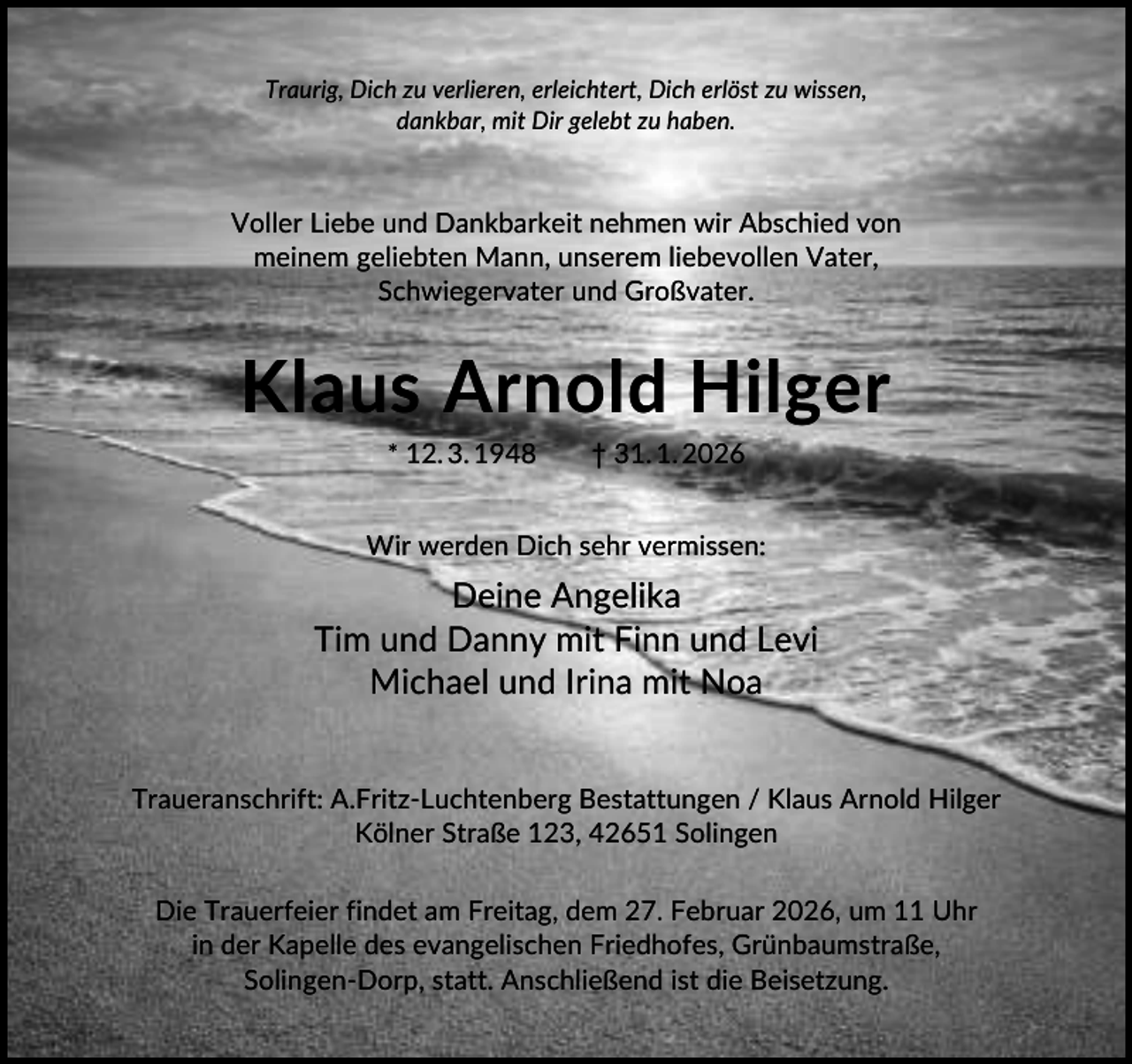 <p>Traurig, Dich zu verlieren, erleichtert, Dich erlöst zu wissen,<br />dankbar, mit Dir gelebt zu haben.</p><p>Voller Liebe und Dankbarkeit nehmen wir Abschied von<br />meinem geliebten Mann, unserem liebevollen Vater,<br />Schwiegervater und Großvater.</p><p>Klaus Arnold Hilger<br />* 12. 3. 1948</p><p>† 31. 1. 2026</p><p>Wir werden Dich sehr vermissen:</p><p>Deine Angelika<br />Tim und Danny mit Finn und Levi<br />Michael und Irina mit Noa<br />Traueranschrift: A.Fritz-Luchtenberg Bestattungen / Klaus Arnold Hilger<br />Kölner Straße 123, 42651 Solingen<br />Die Trauerfeier findet am Freitag, dem 27. Februar 2026, um 11 Uhr<br />in der Kapelle des evangelischen Friedhofes, Grünbaumstraße,<br />Solingen-Dorp, statt. Anschließend ist die Beisetzung.</p>
