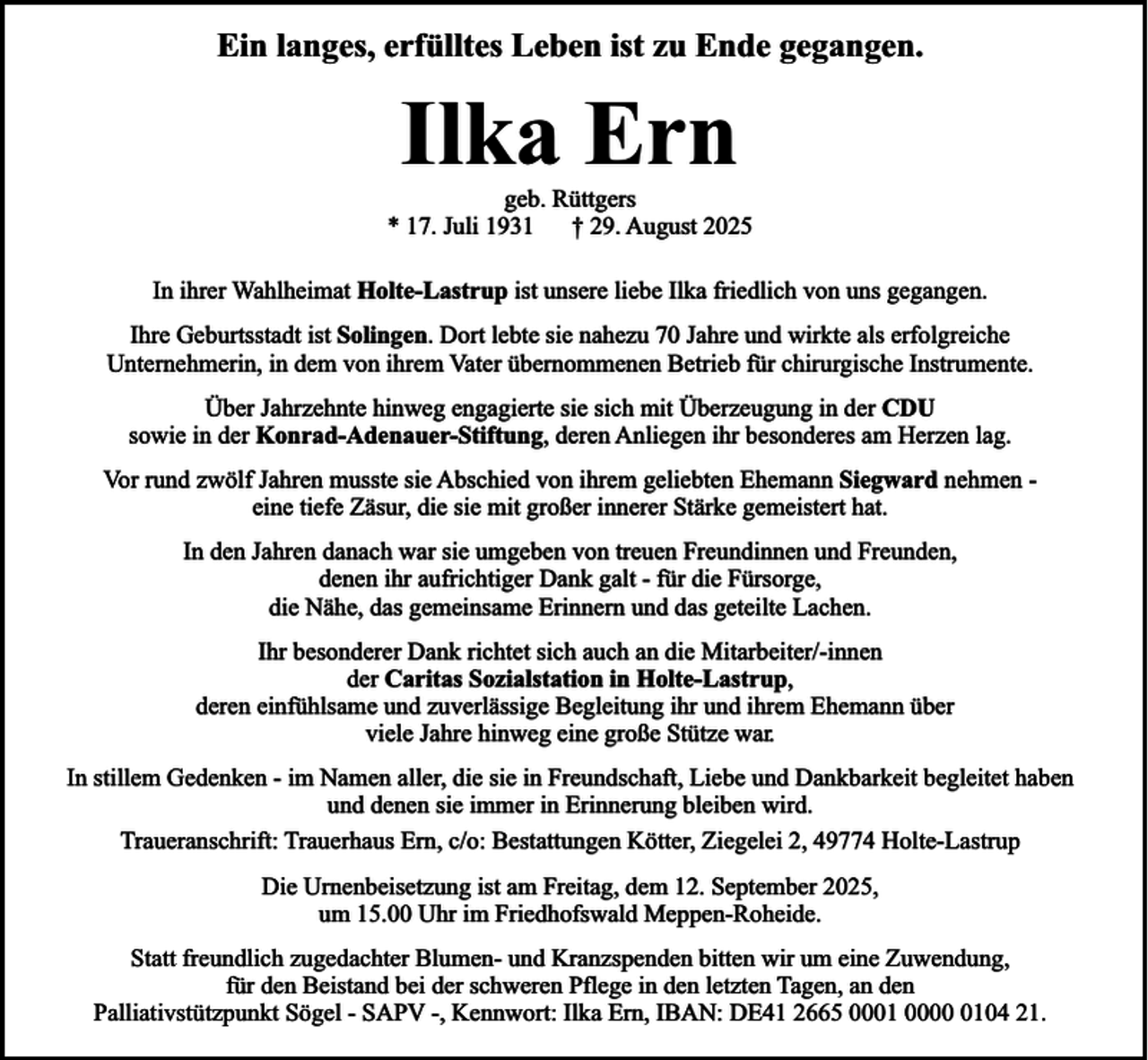 <p>Ein langes, erfülltes Leben ist zu Ende gegangen.</p><p>Ilka Ern</p><p>geb. Rüttgers<br />* 17. Juli 1931 † 29. August 2025<br />In ihrer Wahlheimat Holte-Lastrup ist unsere liebe Ilka friedlich von uns gegangen.<br />Ihre Geburtsstadt ist Solingen. Dort lebte sie nahezu 70 Jahre und wirkte als erfolgreiche<br />Unternehmerin, in dem von ihrem Vater übernommenen Betrieb für chirurgische Instrumente.<br />Über Jahrzehnte hinweg engagierte sie sich mit Überzeugung in der CDU<br />sowie in der Konrad-Adenauer-Stiftung, deren Anliegen ihr besonderes am Herzen lag.<br />Vor rund zwölf Jahren musste sie Abschied von ihrem geliebten Ehemann Siegward nehmen eine tiefe Zäsur, die sie mit großer innerer Stärke gemeistert hat.<br />In den Jahren danach war sie umgeben von treuen Freundinnen und Freunden,<br />denen ihr aufrichtiger Dank galt - für die Fürsorge,<br />die Nähe, das gemeinsame Erinnern und das geteilte Lachen.<br />Ihr besonderer Dank richtet sich auch an die Mitarbeiter/-innen<br />der Caritas Sozialstation in Holte-Lastrup,<br />deren einfühlsame und zuverlässige Begleitung ihr und ihrem Ehemann über<br />viele Jahre hinweg eine große Stütze war.<br />In stillem Gedenken - im Namen aller, die sie in Freundschaft, Liebe und Dankbarkeit begleitet haben<br />und denen sie immer in Erinnerung bleiben wird.<br />Traueranschrift: Trauerhaus Ern, c/o: Bestattungen Kötter, Ziegelei 2, 49774 Holte-Lastrup<br />Die Urnenbeisetzung ist am Freitag, dem 12. September 2025,<br />um 15.00 Uhr im Friedhofswald Meppen-Roheide.<br />Statt freundlich zugedachter Blumen- und Kranzspenden bitten wir um eine Zuwendung,<br />für den Beistand bei der schweren Pflege in den letzten Tagen, an den<br />Palliativstützpunkt Sögel - SAPV -, Kennwort: Ilka Ern, IBAN: DE41 2665 0001 000104 21.</p>